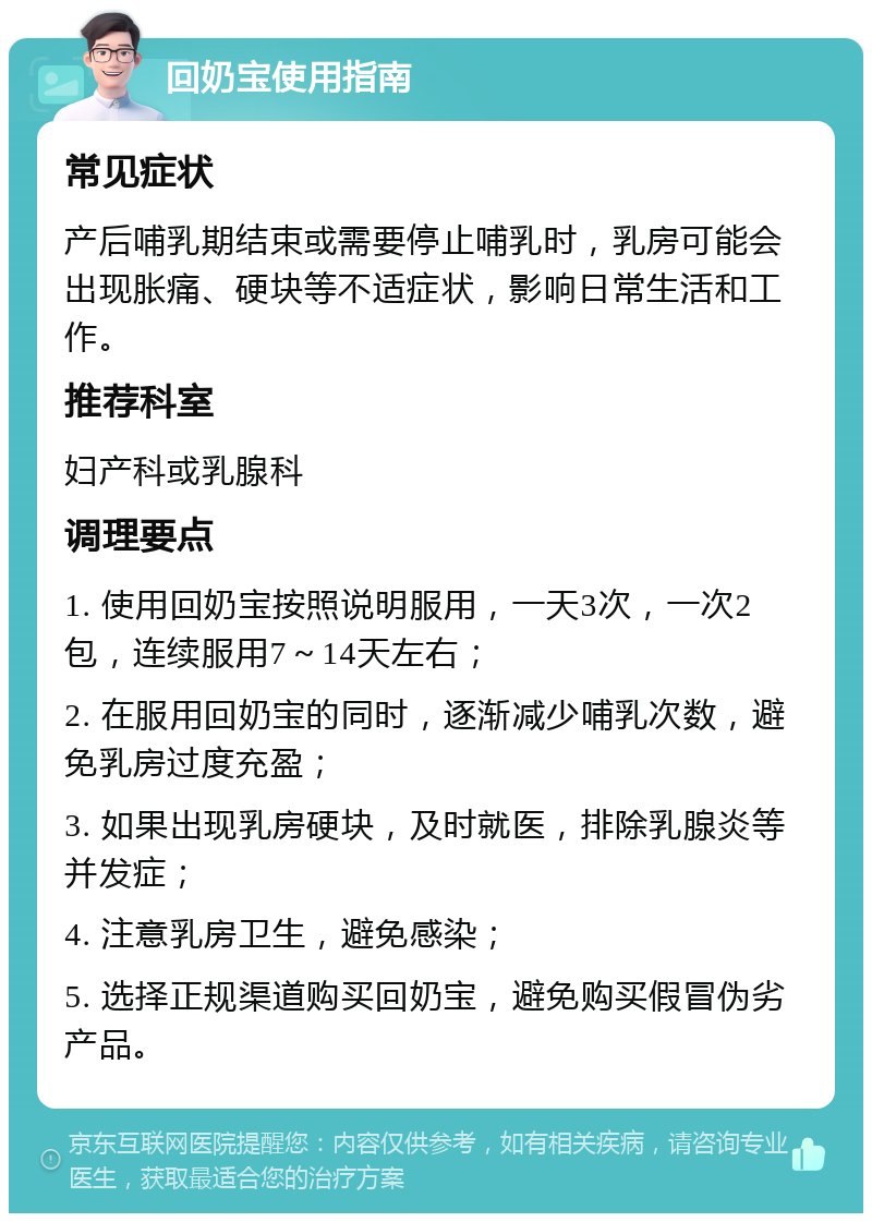 回奶宝使用指南 常见症状 产后哺乳期结束或需要停止哺乳时，乳房可能会出现胀痛、硬块等不适症状，影响日常生活和工作。 推荐科室 妇产科或乳腺科 调理要点 1. 使用回奶宝按照说明服用，一天3次，一次2包，连续服用7～14天左右； 2. 在服用回奶宝的同时，逐渐减少哺乳次数，避免乳房过度充盈； 3. 如果出现乳房硬块，及时就医，排除乳腺炎等并发症； 4. 注意乳房卫生，避免感染； 5. 选择正规渠道购买回奶宝，避免购买假冒伪劣产品。