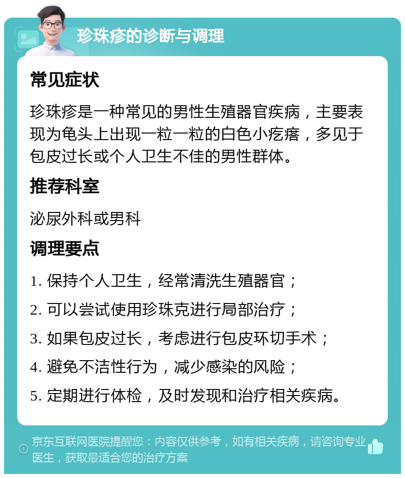 珍珠疹的诊断与调理 常见症状 珍珠疹是一种常见的男性生殖器官疾病，主要表现为龟头上出现一粒一粒的白色小疙瘩，多见于包皮过长或个人卫生不佳的男性群体。 推荐科室 泌尿外科或男科 调理要点 1. 保持个人卫生，经常清洗生殖器官； 2. 可以尝试使用珍珠克进行局部治疗； 3. 如果包皮过长，考虑进行包皮环切手术； 4. 避免不洁性行为，减少感染的风险； 5. 定期进行体检，及时发现和治疗相关疾病。