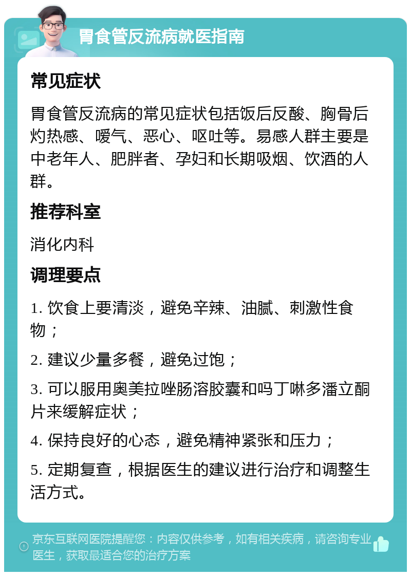 胃食管反流病就医指南 常见症状 胃食管反流病的常见症状包括饭后反酸、胸骨后灼热感、嗳气、恶心、呕吐等。易感人群主要是中老年人、肥胖者、孕妇和长期吸烟、饮酒的人群。 推荐科室 消化内科 调理要点 1. 饮食上要清淡，避免辛辣、油腻、刺激性食物； 2. 建议少量多餐，避免过饱； 3. 可以服用奥美拉唑肠溶胶囊和吗丁啉多潘立酮片来缓解症状； 4. 保持良好的心态，避免精神紧张和压力； 5. 定期复查，根据医生的建议进行治疗和调整生活方式。