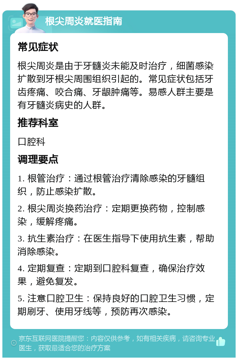 根尖周炎就医指南 常见症状 根尖周炎是由于牙髓炎未能及时治疗，细菌感染扩散到牙根尖周围组织引起的。常见症状包括牙齿疼痛、咬合痛、牙龈肿痛等。易感人群主要是有牙髓炎病史的人群。 推荐科室 口腔科 调理要点 1. 根管治疗：通过根管治疗清除感染的牙髓组织，防止感染扩散。 2. 根尖周炎换药治疗：定期更换药物，控制感染，缓解疼痛。 3. 抗生素治疗：在医生指导下使用抗生素，帮助消除感染。 4. 定期复查：定期到口腔科复查，确保治疗效果，避免复发。 5. 注意口腔卫生：保持良好的口腔卫生习惯，定期刷牙、使用牙线等，预防再次感染。