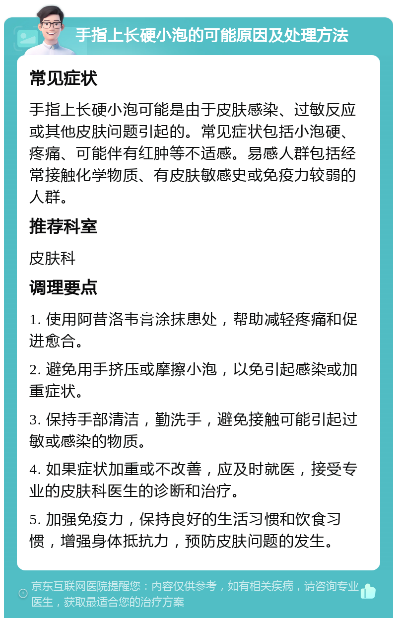 手指上长硬小泡的可能原因及处理方法 常见症状 手指上长硬小泡可能是由于皮肤感染、过敏反应或其他皮肤问题引起的。常见症状包括小泡硬、疼痛、可能伴有红肿等不适感。易感人群包括经常接触化学物质、有皮肤敏感史或免疫力较弱的人群。 推荐科室 皮肤科 调理要点 1. 使用阿昔洛韦膏涂抹患处，帮助减轻疼痛和促进愈合。 2. 避免用手挤压或摩擦小泡，以免引起感染或加重症状。 3. 保持手部清洁，勤洗手，避免接触可能引起过敏或感染的物质。 4. 如果症状加重或不改善，应及时就医，接受专业的皮肤科医生的诊断和治疗。 5. 加强免疫力，保持良好的生活习惯和饮食习惯，增强身体抵抗力，预防皮肤问题的发生。