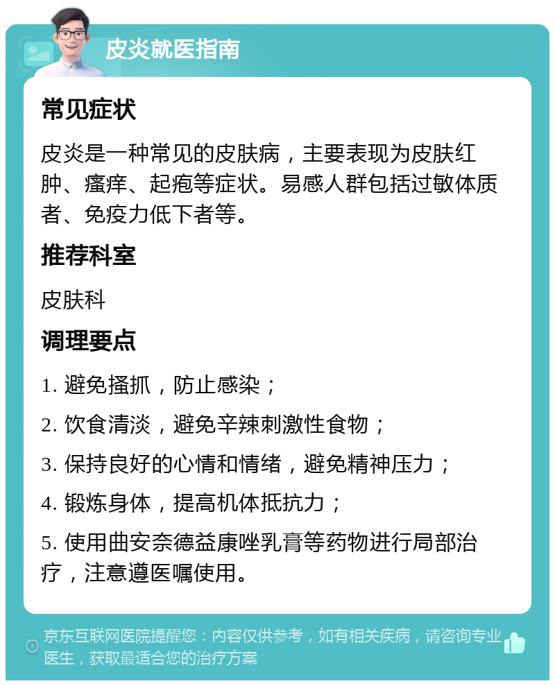 皮炎就医指南 常见症状 皮炎是一种常见的皮肤病，主要表现为皮肤红肿、瘙痒、起疱等症状。易感人群包括过敏体质者、免疫力低下者等。 推荐科室 皮肤科 调理要点 1. 避免搔抓，防止感染； 2. 饮食清淡，避免辛辣刺激性食物； 3. 保持良好的心情和情绪，避免精神压力； 4. 锻炼身体，提高机体抵抗力； 5. 使用曲安奈德益康唑乳膏等药物进行局部治疗，注意遵医嘱使用。