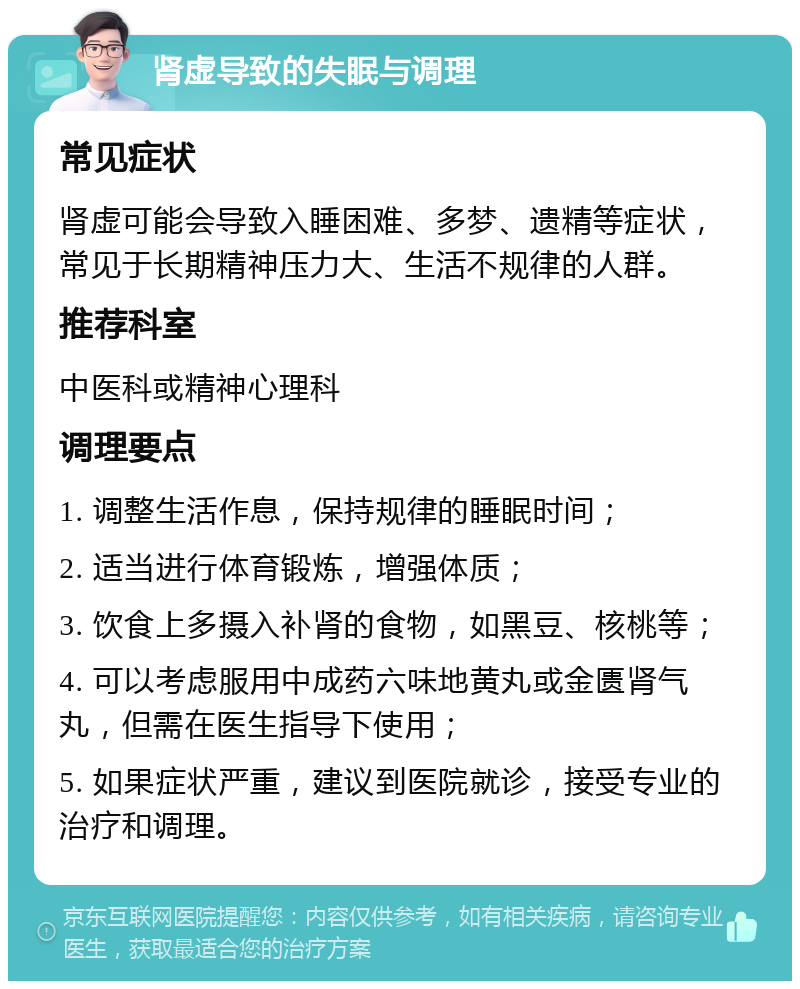 肾虚导致的失眠与调理 常见症状 肾虚可能会导致入睡困难、多梦、遗精等症状，常见于长期精神压力大、生活不规律的人群。 推荐科室 中医科或精神心理科 调理要点 1. 调整生活作息，保持规律的睡眠时间； 2. 适当进行体育锻炼，增强体质； 3. 饮食上多摄入补肾的食物，如黑豆、核桃等； 4. 可以考虑服用中成药六味地黄丸或金匮肾气丸，但需在医生指导下使用； 5. 如果症状严重，建议到医院就诊，接受专业的治疗和调理。