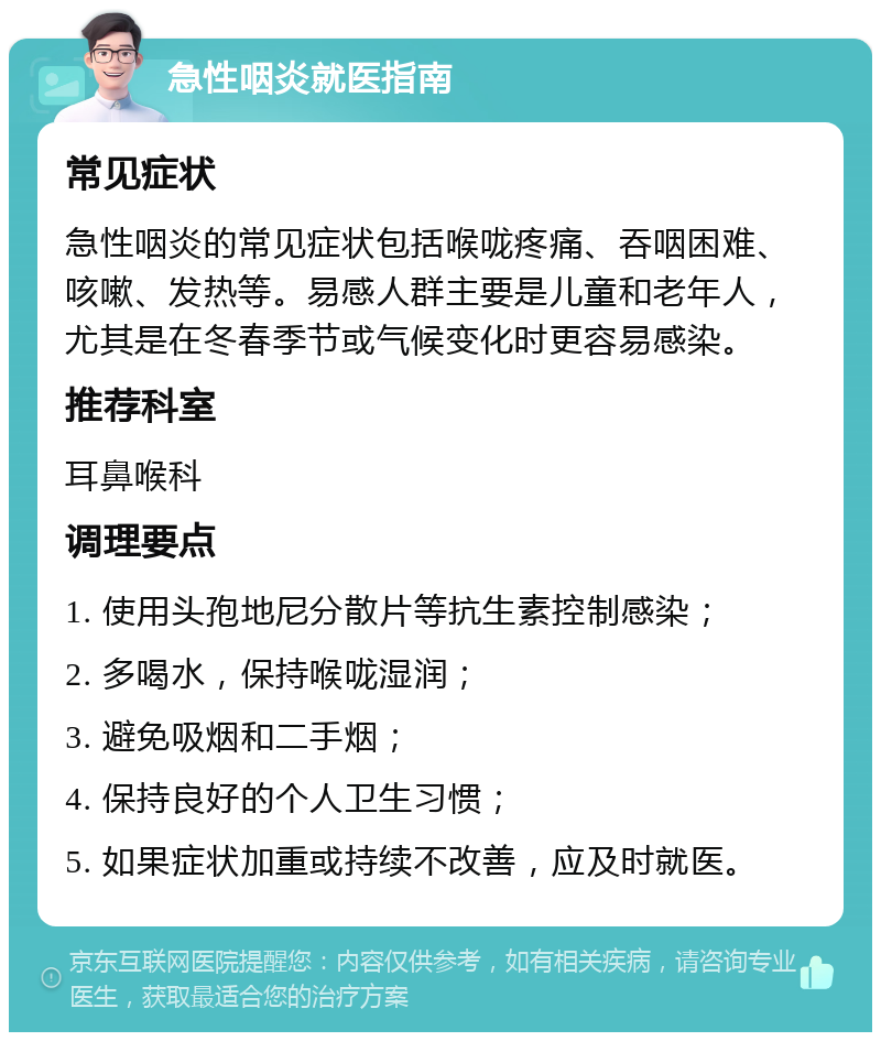 急性咽炎就医指南 常见症状 急性咽炎的常见症状包括喉咙疼痛、吞咽困难、咳嗽、发热等。易感人群主要是儿童和老年人，尤其是在冬春季节或气候变化时更容易感染。 推荐科室 耳鼻喉科 调理要点 1. 使用头孢地尼分散片等抗生素控制感染； 2. 多喝水，保持喉咙湿润； 3. 避免吸烟和二手烟； 4. 保持良好的个人卫生习惯； 5. 如果症状加重或持续不改善，应及时就医。