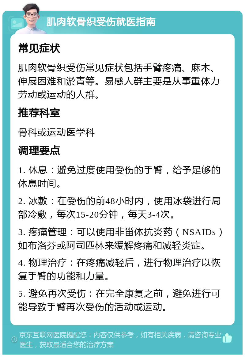 肌肉软骨织受伤就医指南 常见症状 肌肉软骨织受伤常见症状包括手臂疼痛、麻木、伸展困难和淤青等。易感人群主要是从事重体力劳动或运动的人群。 推荐科室 骨科或运动医学科 调理要点 1. 休息：避免过度使用受伤的手臂，给予足够的休息时间。 2. 冰敷：在受伤的前48小时内，使用冰袋进行局部冷敷，每次15-20分钟，每天3-4次。 3. 疼痛管理：可以使用非甾体抗炎药（NSAIDs）如布洛芬或阿司匹林来缓解疼痛和减轻炎症。 4. 物理治疗：在疼痛减轻后，进行物理治疗以恢复手臂的功能和力量。 5. 避免再次受伤：在完全康复之前，避免进行可能导致手臂再次受伤的活动或运动。