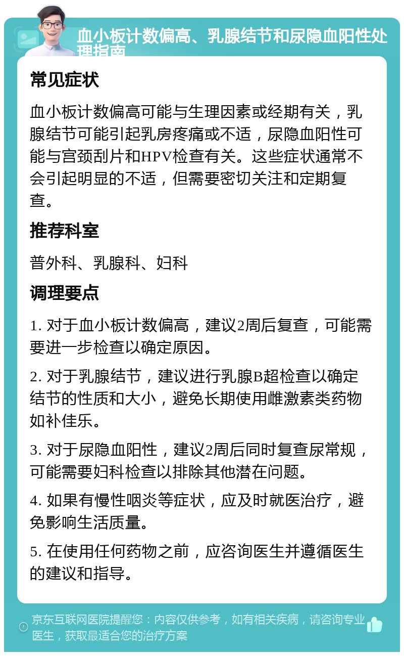 血小板计数偏高、乳腺结节和尿隐血阳性处理指南 常见症状 血小板计数偏高可能与生理因素或经期有关，乳腺结节可能引起乳房疼痛或不适，尿隐血阳性可能与宫颈刮片和HPV检查有关。这些症状通常不会引起明显的不适，但需要密切关注和定期复查。 推荐科室 普外科、乳腺科、妇科 调理要点 1. 对于血小板计数偏高，建议2周后复查，可能需要进一步检查以确定原因。 2. 对于乳腺结节，建议进行乳腺B超检查以确定结节的性质和大小，避免长期使用雌激素类药物如补佳乐。 3. 对于尿隐血阳性，建议2周后同时复查尿常规，可能需要妇科检查以排除其他潜在问题。 4. 如果有慢性咽炎等症状，应及时就医治疗，避免影响生活质量。 5. 在使用任何药物之前，应咨询医生并遵循医生的建议和指导。