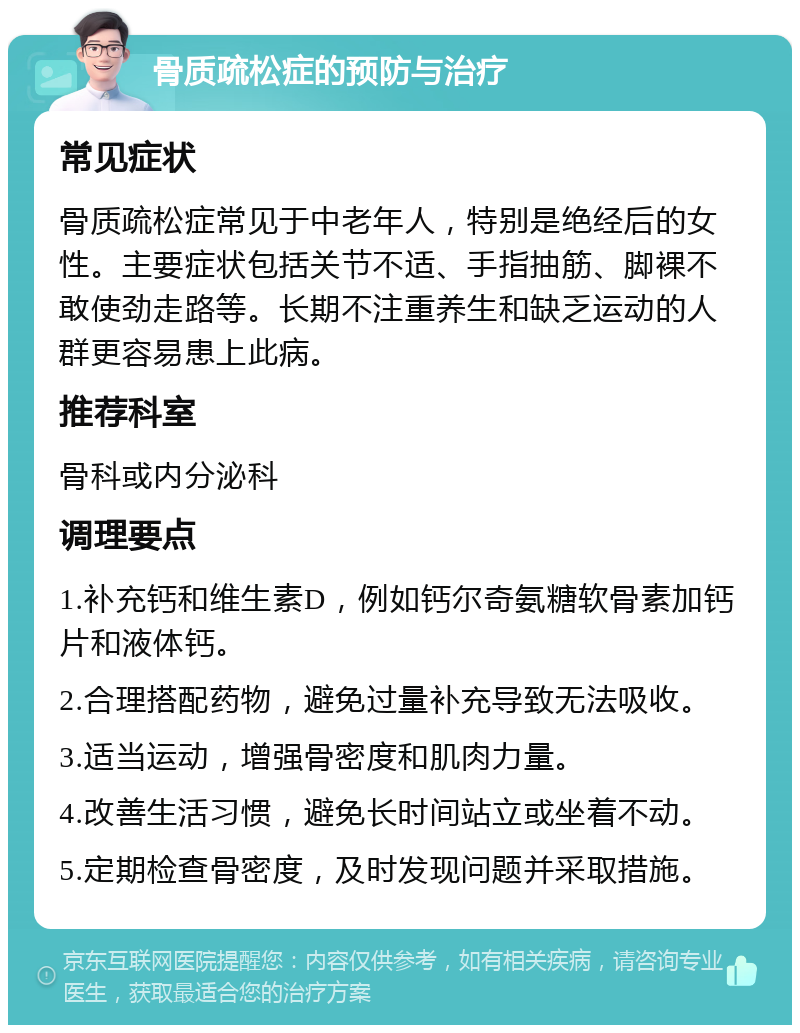 骨质疏松症的预防与治疗 常见症状 骨质疏松症常见于中老年人，特别是绝经后的女性。主要症状包括关节不适、手指抽筋、脚裸不敢使劲走路等。长期不注重养生和缺乏运动的人群更容易患上此病。 推荐科室 骨科或内分泌科 调理要点 1.补充钙和维生素D，例如钙尔奇氨糖软骨素加钙片和液体钙。 2.合理搭配药物，避免过量补充导致无法吸收。 3.适当运动，增强骨密度和肌肉力量。 4.改善生活习惯，避免长时间站立或坐着不动。 5.定期检查骨密度，及时发现问题并采取措施。