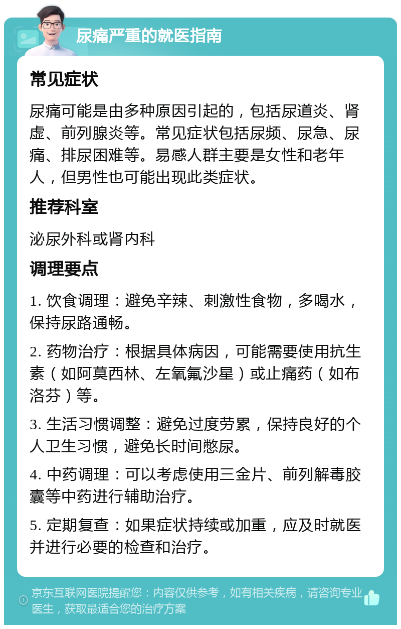 尿痛严重的就医指南 常见症状 尿痛可能是由多种原因引起的，包括尿道炎、肾虚、前列腺炎等。常见症状包括尿频、尿急、尿痛、排尿困难等。易感人群主要是女性和老年人，但男性也可能出现此类症状。 推荐科室 泌尿外科或肾内科 调理要点 1. 饮食调理：避免辛辣、刺激性食物，多喝水，保持尿路通畅。 2. 药物治疗：根据具体病因，可能需要使用抗生素（如阿莫西林、左氧氟沙星）或止痛药（如布洛芬）等。 3. 生活习惯调整：避免过度劳累，保持良好的个人卫生习惯，避免长时间憋尿。 4. 中药调理：可以考虑使用三金片、前列解毒胶囊等中药进行辅助治疗。 5. 定期复查：如果症状持续或加重，应及时就医并进行必要的检查和治疗。