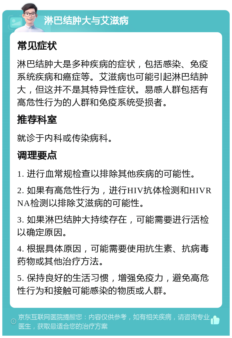 淋巴结肿大与艾滋病 常见症状 淋巴结肿大是多种疾病的症状，包括感染、免疫系统疾病和癌症等。艾滋病也可能引起淋巴结肿大，但这并不是其特异性症状。易感人群包括有高危性行为的人群和免疫系统受损者。 推荐科室 就诊于内科或传染病科。 调理要点 1. 进行血常规检查以排除其他疾病的可能性。 2. 如果有高危性行为，进行HIV抗体检测和HIVRNA检测以排除艾滋病的可能性。 3. 如果淋巴结肿大持续存在，可能需要进行活检以确定原因。 4. 根据具体原因，可能需要使用抗生素、抗病毒药物或其他治疗方法。 5. 保持良好的生活习惯，增强免疫力，避免高危性行为和接触可能感染的物质或人群。