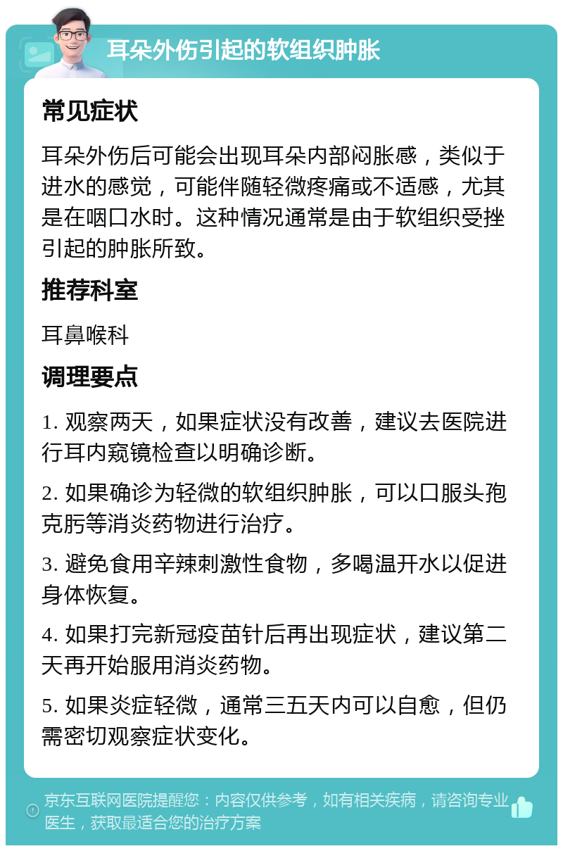 耳朵外伤引起的软组织肿胀 常见症状 耳朵外伤后可能会出现耳朵内部闷胀感，类似于进水的感觉，可能伴随轻微疼痛或不适感，尤其是在咽口水时。这种情况通常是由于软组织受挫引起的肿胀所致。 推荐科室 耳鼻喉科 调理要点 1. 观察两天，如果症状没有改善，建议去医院进行耳内窥镜检查以明确诊断。 2. 如果确诊为轻微的软组织肿胀，可以口服头孢克肟等消炎药物进行治疗。 3. 避免食用辛辣刺激性食物，多喝温开水以促进身体恢复。 4. 如果打完新冠疫苗针后再出现症状，建议第二天再开始服用消炎药物。 5. 如果炎症轻微，通常三五天内可以自愈，但仍需密切观察症状变化。