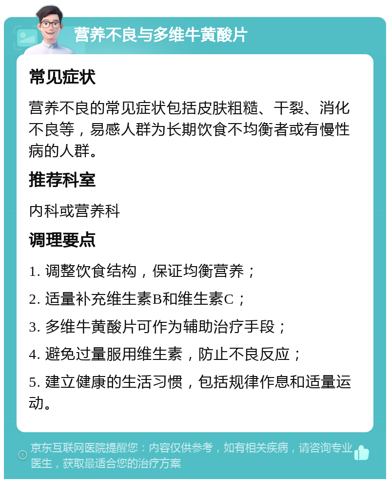 营养不良与多维牛黄酸片 常见症状 营养不良的常见症状包括皮肤粗糙、干裂、消化不良等，易感人群为长期饮食不均衡者或有慢性病的人群。 推荐科室 内科或营养科 调理要点 1. 调整饮食结构，保证均衡营养； 2. 适量补充维生素B和维生素C； 3. 多维牛黄酸片可作为辅助治疗手段； 4. 避免过量服用维生素，防止不良反应； 5. 建立健康的生活习惯，包括规律作息和适量运动。