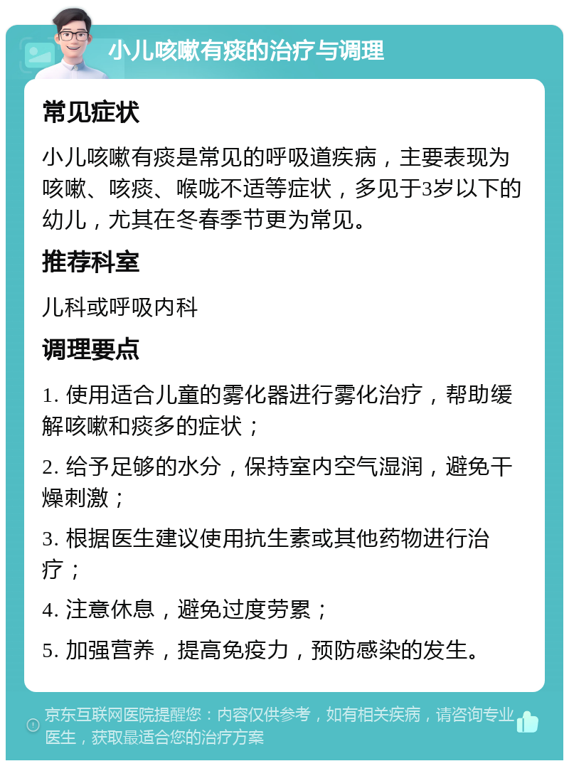 小儿咳嗽有痰的治疗与调理 常见症状 小儿咳嗽有痰是常见的呼吸道疾病，主要表现为咳嗽、咳痰、喉咙不适等症状，多见于3岁以下的幼儿，尤其在冬春季节更为常见。 推荐科室 儿科或呼吸内科 调理要点 1. 使用适合儿童的雾化器进行雾化治疗，帮助缓解咳嗽和痰多的症状； 2. 给予足够的水分，保持室内空气湿润，避免干燥刺激； 3. 根据医生建议使用抗生素或其他药物进行治疗； 4. 注意休息，避免过度劳累； 5. 加强营养，提高免疫力，预防感染的发生。