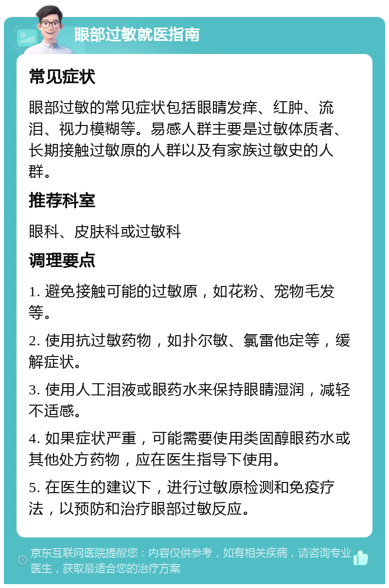 眼部过敏就医指南 常见症状 眼部过敏的常见症状包括眼睛发痒、红肿、流泪、视力模糊等。易感人群主要是过敏体质者、长期接触过敏原的人群以及有家族过敏史的人群。 推荐科室 眼科、皮肤科或过敏科 调理要点 1. 避免接触可能的过敏原，如花粉、宠物毛发等。 2. 使用抗过敏药物，如扑尔敏、氯雷他定等，缓解症状。 3. 使用人工泪液或眼药水来保持眼睛湿润，减轻不适感。 4. 如果症状严重，可能需要使用类固醇眼药水或其他处方药物，应在医生指导下使用。 5. 在医生的建议下，进行过敏原检测和免疫疗法，以预防和治疗眼部过敏反应。