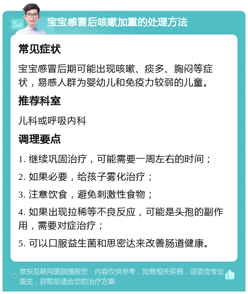 宝宝感冒后咳嗽加重的处理方法 常见症状 宝宝感冒后期可能出现咳嗽、痰多、胸闷等症状，易感人群为婴幼儿和免疫力较弱的儿童。 推荐科室 儿科或呼吸内科 调理要点 1. 继续巩固治疗，可能需要一周左右的时间； 2. 如果必要，给孩子雾化治疗； 3. 注意饮食，避免刺激性食物； 4. 如果出现拉稀等不良反应，可能是头孢的副作用，需要对症治疗； 5. 可以口服益生菌和思密达来改善肠道健康。