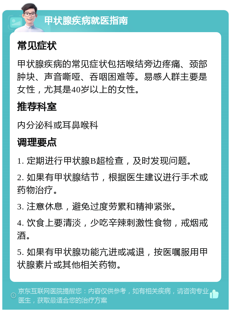 甲状腺疾病就医指南 常见症状 甲状腺疾病的常见症状包括喉结旁边疼痛、颈部肿块、声音嘶哑、吞咽困难等。易感人群主要是女性，尤其是40岁以上的女性。 推荐科室 内分泌科或耳鼻喉科 调理要点 1. 定期进行甲状腺B超检查，及时发现问题。 2. 如果有甲状腺结节，根据医生建议进行手术或药物治疗。 3. 注意休息，避免过度劳累和精神紧张。 4. 饮食上要清淡，少吃辛辣刺激性食物，戒烟戒酒。 5. 如果有甲状腺功能亢进或减退，按医嘱服用甲状腺素片或其他相关药物。