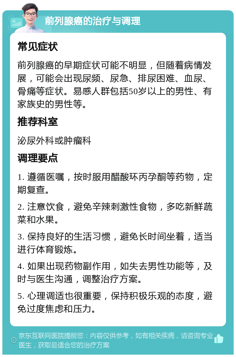 前列腺癌的治疗与调理 常见症状 前列腺癌的早期症状可能不明显，但随着病情发展，可能会出现尿频、尿急、排尿困难、血尿、骨痛等症状。易感人群包括50岁以上的男性、有家族史的男性等。 推荐科室 泌尿外科或肿瘤科 调理要点 1. 遵循医嘱，按时服用醋酸环丙孕酮等药物，定期复查。 2. 注意饮食，避免辛辣刺激性食物，多吃新鲜蔬菜和水果。 3. 保持良好的生活习惯，避免长时间坐着，适当进行体育锻炼。 4. 如果出现药物副作用，如失去男性功能等，及时与医生沟通，调整治疗方案。 5. 心理调适也很重要，保持积极乐观的态度，避免过度焦虑和压力。