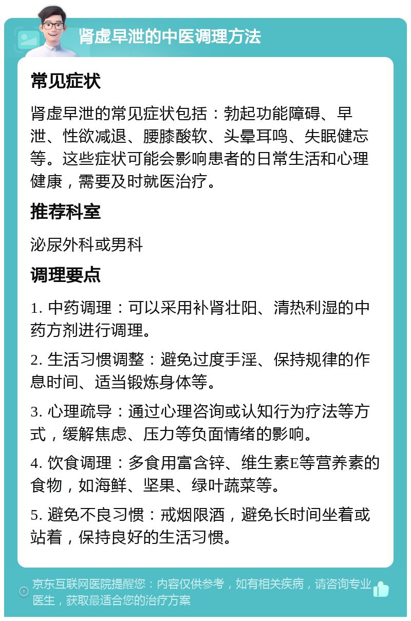 肾虚早泄的中医调理方法 常见症状 肾虚早泄的常见症状包括：勃起功能障碍、早泄、性欲减退、腰膝酸软、头晕耳鸣、失眠健忘等。这些症状可能会影响患者的日常生活和心理健康，需要及时就医治疗。 推荐科室 泌尿外科或男科 调理要点 1. 中药调理：可以采用补肾壮阳、清热利湿的中药方剂进行调理。 2. 生活习惯调整：避免过度手淫、保持规律的作息时间、适当锻炼身体等。 3. 心理疏导：通过心理咨询或认知行为疗法等方式，缓解焦虑、压力等负面情绪的影响。 4. 饮食调理：多食用富含锌、维生素E等营养素的食物，如海鲜、坚果、绿叶蔬菜等。 5. 避免不良习惯：戒烟限酒，避免长时间坐着或站着，保持良好的生活习惯。