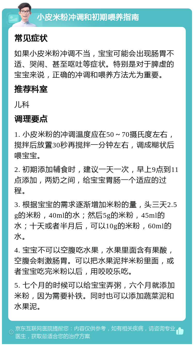 小皮米粉冲调和初期喂养指南 常见症状 如果小皮米粉冲调不当，宝宝可能会出现肠胃不适、哭闹、甚至呕吐等症状。特别是对于脾虚的宝宝来说，正确的冲调和喂养方法尤为重要。 推荐科室 儿科 调理要点 1. 小皮米粉的冲调温度应在50～70摄氏度左右，搅拌后放置30秒再搅拌一分钟左右，调成糊状后喂宝宝。 2. 初期添加辅食时，建议一天一次，早上9点到11点添加，两奶之间，给宝宝胃肠一个适应的过程。 3. 根据宝宝的需求逐渐增加米粉的量，头三天2.5g的米粉，40ml的水；然后5g的米粉，45ml的水；十天或者半月后，可以10g的米粉，60ml的水。 4. 宝宝不可以空腹吃水果，水果里面含有果酸，空腹会刺激肠胃。可以把水果泥拌米粉里面，或者宝宝吃完米粉以后，用咬咬乐吃。 5. 七个月的时候可以给宝宝弄粥，六个月就添加米粉，因为需要补铁。同时也可以添加蔬菜泥和水果泥。