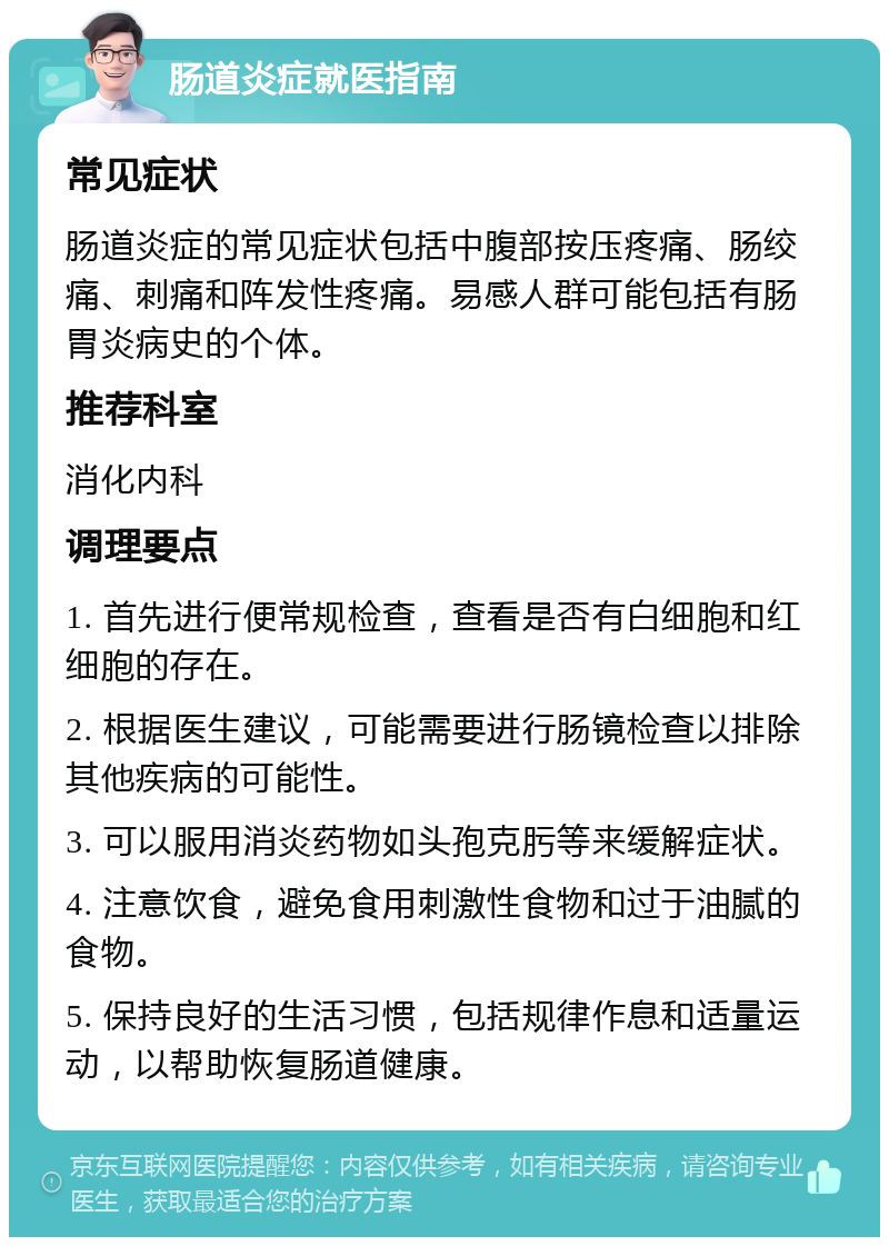 肠道炎症就医指南 常见症状 肠道炎症的常见症状包括中腹部按压疼痛、肠绞痛、刺痛和阵发性疼痛。易感人群可能包括有肠胃炎病史的个体。 推荐科室 消化内科 调理要点 1. 首先进行便常规检查，查看是否有白细胞和红细胞的存在。 2. 根据医生建议，可能需要进行肠镜检查以排除其他疾病的可能性。 3. 可以服用消炎药物如头孢克肟等来缓解症状。 4. 注意饮食，避免食用刺激性食物和过于油腻的食物。 5. 保持良好的生活习惯，包括规律作息和适量运动，以帮助恢复肠道健康。