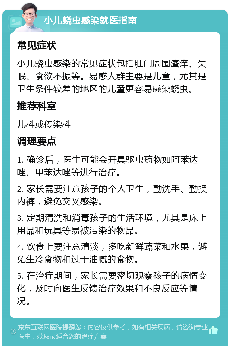 小儿蛲虫感染就医指南 常见症状 小儿蛲虫感染的常见症状包括肛门周围瘙痒、失眠、食欲不振等。易感人群主要是儿童，尤其是卫生条件较差的地区的儿童更容易感染蛲虫。 推荐科室 儿科或传染科 调理要点 1. 确诊后，医生可能会开具驱虫药物如阿苯达唑、甲苯达唑等进行治疗。 2. 家长需要注意孩子的个人卫生，勤洗手、勤换内裤，避免交叉感染。 3. 定期清洗和消毒孩子的生活环境，尤其是床上用品和玩具等易被污染的物品。 4. 饮食上要注意清淡，多吃新鲜蔬菜和水果，避免生冷食物和过于油腻的食物。 5. 在治疗期间，家长需要密切观察孩子的病情变化，及时向医生反馈治疗效果和不良反应等情况。