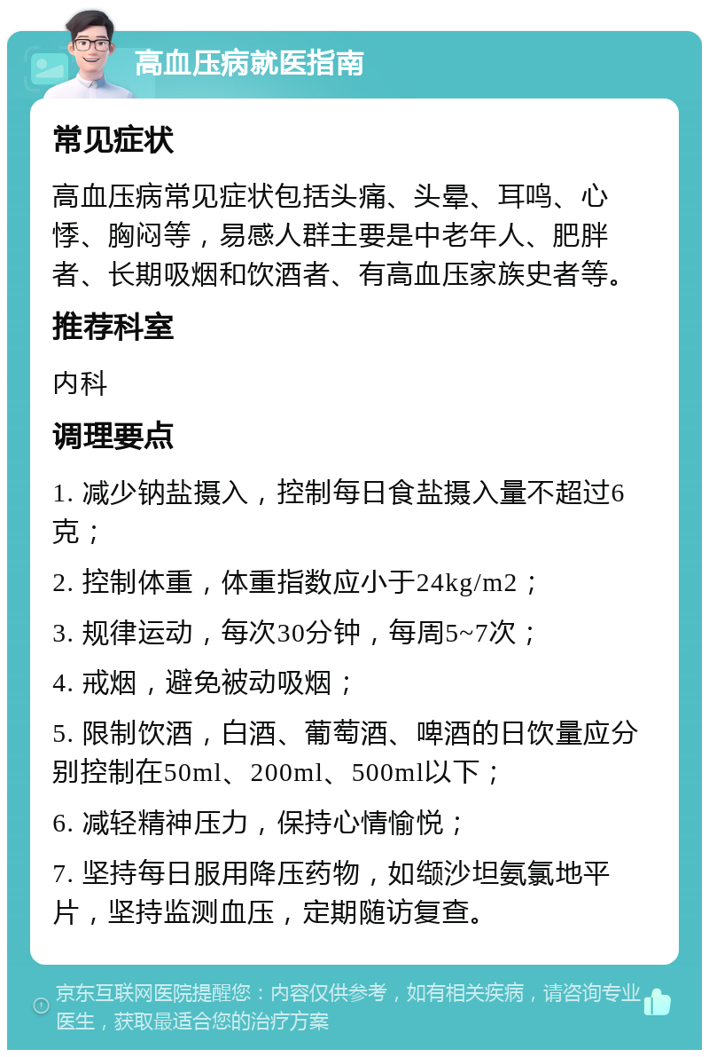 高血压病就医指南 常见症状 高血压病常见症状包括头痛、头晕、耳鸣、心悸、胸闷等，易感人群主要是中老年人、肥胖者、长期吸烟和饮酒者、有高血压家族史者等。 推荐科室 内科 调理要点 1. 减少钠盐摄入，控制每日食盐摄入量不超过6克； 2. 控制体重，体重指数应小于24kg/m2； 3. 规律运动，每次30分钟，每周5~7次； 4. 戒烟，避免被动吸烟； 5. 限制饮酒，白酒、葡萄酒、啤酒的日饮量应分别控制在50ml、200ml、500ml以下； 6. 减轻精神压力，保持心情愉悦； 7. 坚持每日服用降压药物，如缬沙坦氨氯地平片，坚持监测血压，定期随访复查。