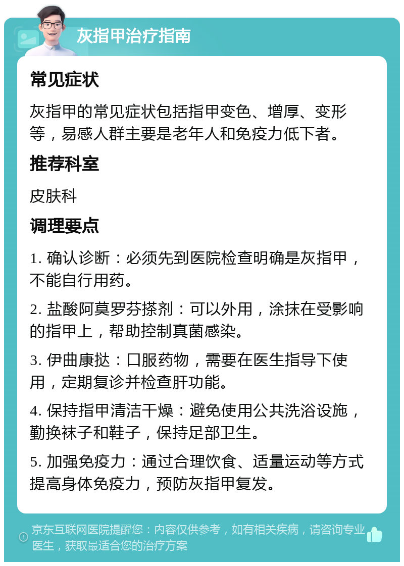 灰指甲治疗指南 常见症状 灰指甲的常见症状包括指甲变色、增厚、变形等，易感人群主要是老年人和免疫力低下者。 推荐科室 皮肤科 调理要点 1. 确认诊断：必须先到医院检查明确是灰指甲，不能自行用药。 2. 盐酸阿莫罗芬搽剂：可以外用，涂抹在受影响的指甲上，帮助控制真菌感染。 3. 伊曲康挞：口服药物，需要在医生指导下使用，定期复诊并检查肝功能。 4. 保持指甲清洁干燥：避免使用公共洗浴设施，勤换袜子和鞋子，保持足部卫生。 5. 加强免疫力：通过合理饮食、适量运动等方式提高身体免疫力，预防灰指甲复发。