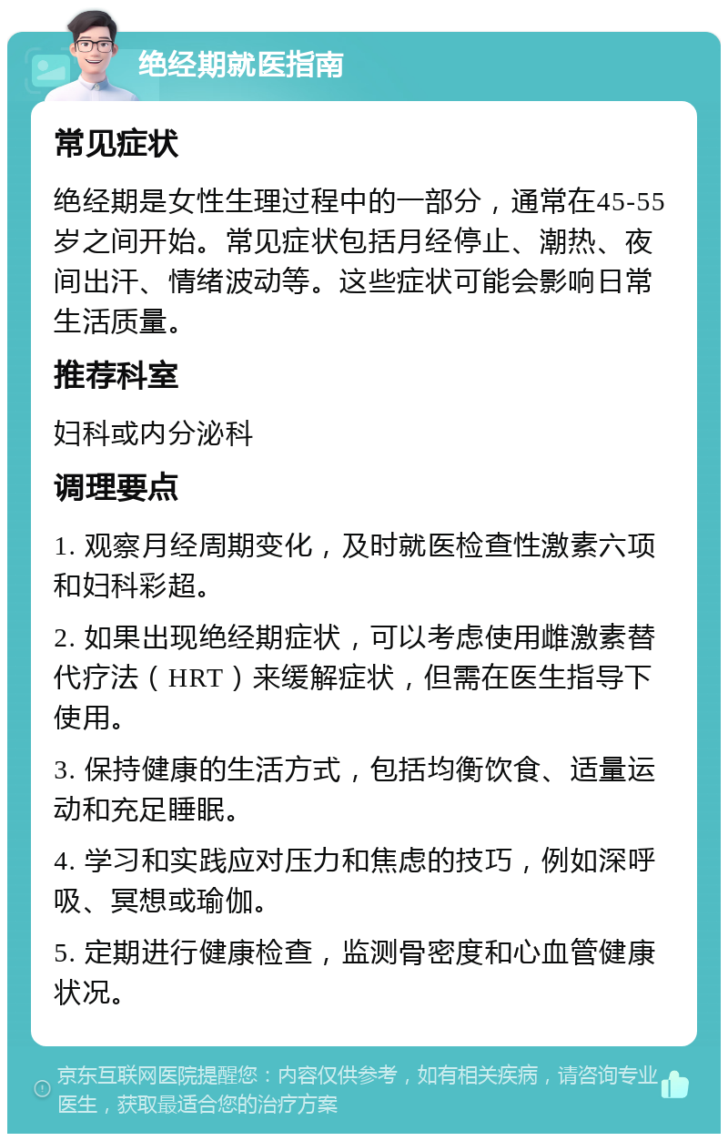 绝经期就医指南 常见症状 绝经期是女性生理过程中的一部分，通常在45-55岁之间开始。常见症状包括月经停止、潮热、夜间出汗、情绪波动等。这些症状可能会影响日常生活质量。 推荐科室 妇科或内分泌科 调理要点 1. 观察月经周期变化，及时就医检查性激素六项和妇科彩超。 2. 如果出现绝经期症状，可以考虑使用雌激素替代疗法（HRT）来缓解症状，但需在医生指导下使用。 3. 保持健康的生活方式，包括均衡饮食、适量运动和充足睡眠。 4. 学习和实践应对压力和焦虑的技巧，例如深呼吸、冥想或瑜伽。 5. 定期进行健康检查，监测骨密度和心血管健康状况。