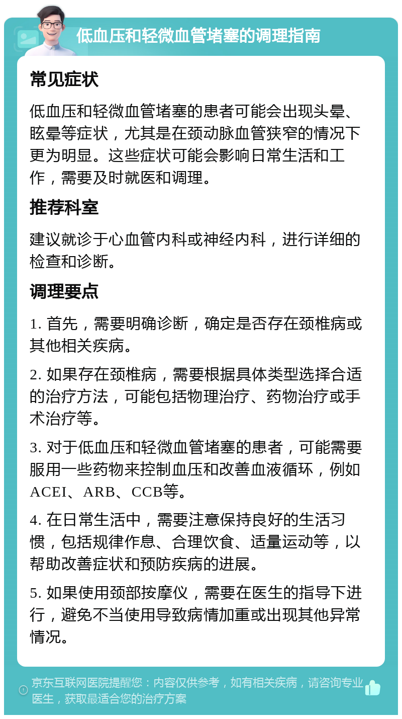 低血压和轻微血管堵塞的调理指南 常见症状 低血压和轻微血管堵塞的患者可能会出现头晕、眩晕等症状，尤其是在颈动脉血管狭窄的情况下更为明显。这些症状可能会影响日常生活和工作，需要及时就医和调理。 推荐科室 建议就诊于心血管内科或神经内科，进行详细的检查和诊断。 调理要点 1. 首先，需要明确诊断，确定是否存在颈椎病或其他相关疾病。 2. 如果存在颈椎病，需要根据具体类型选择合适的治疗方法，可能包括物理治疗、药物治疗或手术治疗等。 3. 对于低血压和轻微血管堵塞的患者，可能需要服用一些药物来控制血压和改善血液循环，例如ACEI、ARB、CCB等。 4. 在日常生活中，需要注意保持良好的生活习惯，包括规律作息、合理饮食、适量运动等，以帮助改善症状和预防疾病的进展。 5. 如果使用颈部按摩仪，需要在医生的指导下进行，避免不当使用导致病情加重或出现其他异常情况。