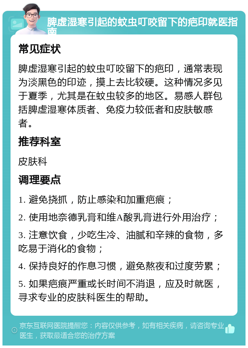 脾虚湿寒引起的蚊虫叮咬留下的疤印就医指南 常见症状 脾虚湿寒引起的蚊虫叮咬留下的疤印，通常表现为淡黑色的印迹，摸上去比较硬。这种情况多见于夏季，尤其是在蚊虫较多的地区。易感人群包括脾虚湿寒体质者、免疫力较低者和皮肤敏感者。 推荐科室 皮肤科 调理要点 1. 避免挠抓，防止感染和加重疤痕； 2. 使用地奈德乳膏和维A酸乳膏进行外用治疗； 3. 注意饮食，少吃生冷、油腻和辛辣的食物，多吃易于消化的食物； 4. 保持良好的作息习惯，避免熬夜和过度劳累； 5. 如果疤痕严重或长时间不消退，应及时就医，寻求专业的皮肤科医生的帮助。