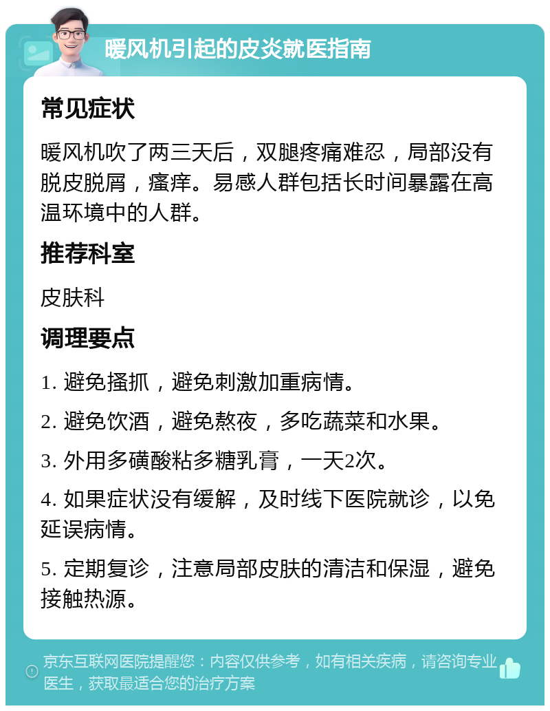 暖风机引起的皮炎就医指南 常见症状 暖风机吹了两三天后，双腿疼痛难忍，局部没有脱皮脱屑，瘙痒。易感人群包括长时间暴露在高温环境中的人群。 推荐科室 皮肤科 调理要点 1. 避免搔抓，避免刺激加重病情。 2. 避免饮酒，避免熬夜，多吃蔬菜和水果。 3. 外用多磺酸粘多糖乳膏，一天2次。 4. 如果症状没有缓解，及时线下医院就诊，以免延误病情。 5. 定期复诊，注意局部皮肤的清洁和保湿，避免接触热源。