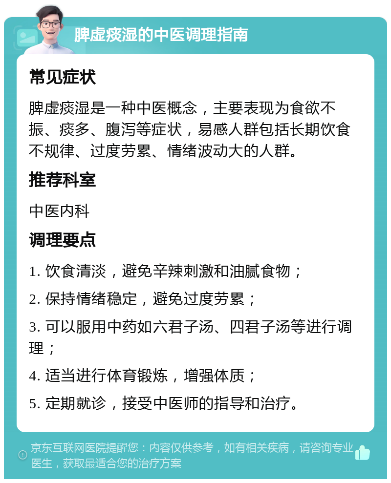 脾虚痰湿的中医调理指南 常见症状 脾虚痰湿是一种中医概念，主要表现为食欲不振、痰多、腹泻等症状，易感人群包括长期饮食不规律、过度劳累、情绪波动大的人群。 推荐科室 中医内科 调理要点 1. 饮食清淡，避免辛辣刺激和油腻食物； 2. 保持情绪稳定，避免过度劳累； 3. 可以服用中药如六君子汤、四君子汤等进行调理； 4. 适当进行体育锻炼，增强体质； 5. 定期就诊，接受中医师的指导和治疗。