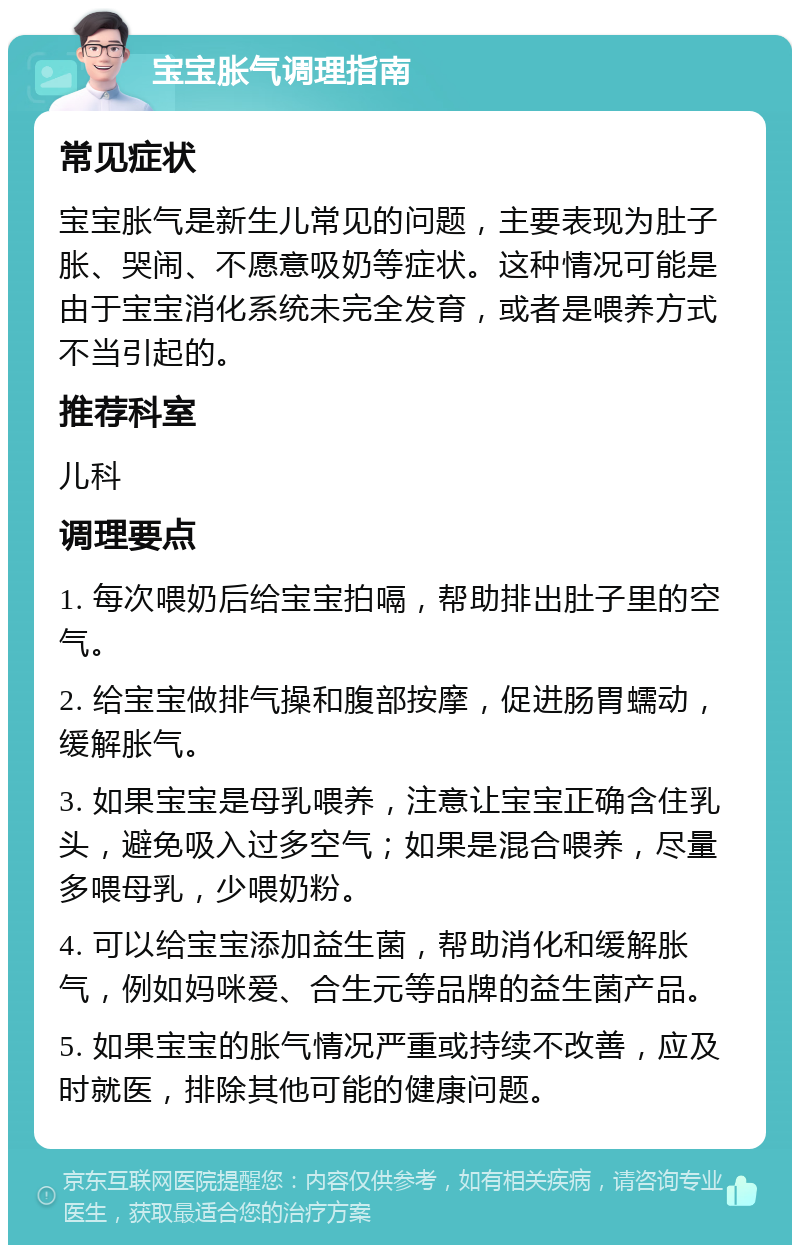 宝宝胀气调理指南 常见症状 宝宝胀气是新生儿常见的问题，主要表现为肚子胀、哭闹、不愿意吸奶等症状。这种情况可能是由于宝宝消化系统未完全发育，或者是喂养方式不当引起的。 推荐科室 儿科 调理要点 1. 每次喂奶后给宝宝拍嗝，帮助排出肚子里的空气。 2. 给宝宝做排气操和腹部按摩，促进肠胃蠕动，缓解胀气。 3. 如果宝宝是母乳喂养，注意让宝宝正确含住乳头，避免吸入过多空气；如果是混合喂养，尽量多喂母乳，少喂奶粉。 4. 可以给宝宝添加益生菌，帮助消化和缓解胀气，例如妈咪爱、合生元等品牌的益生菌产品。 5. 如果宝宝的胀气情况严重或持续不改善，应及时就医，排除其他可能的健康问题。