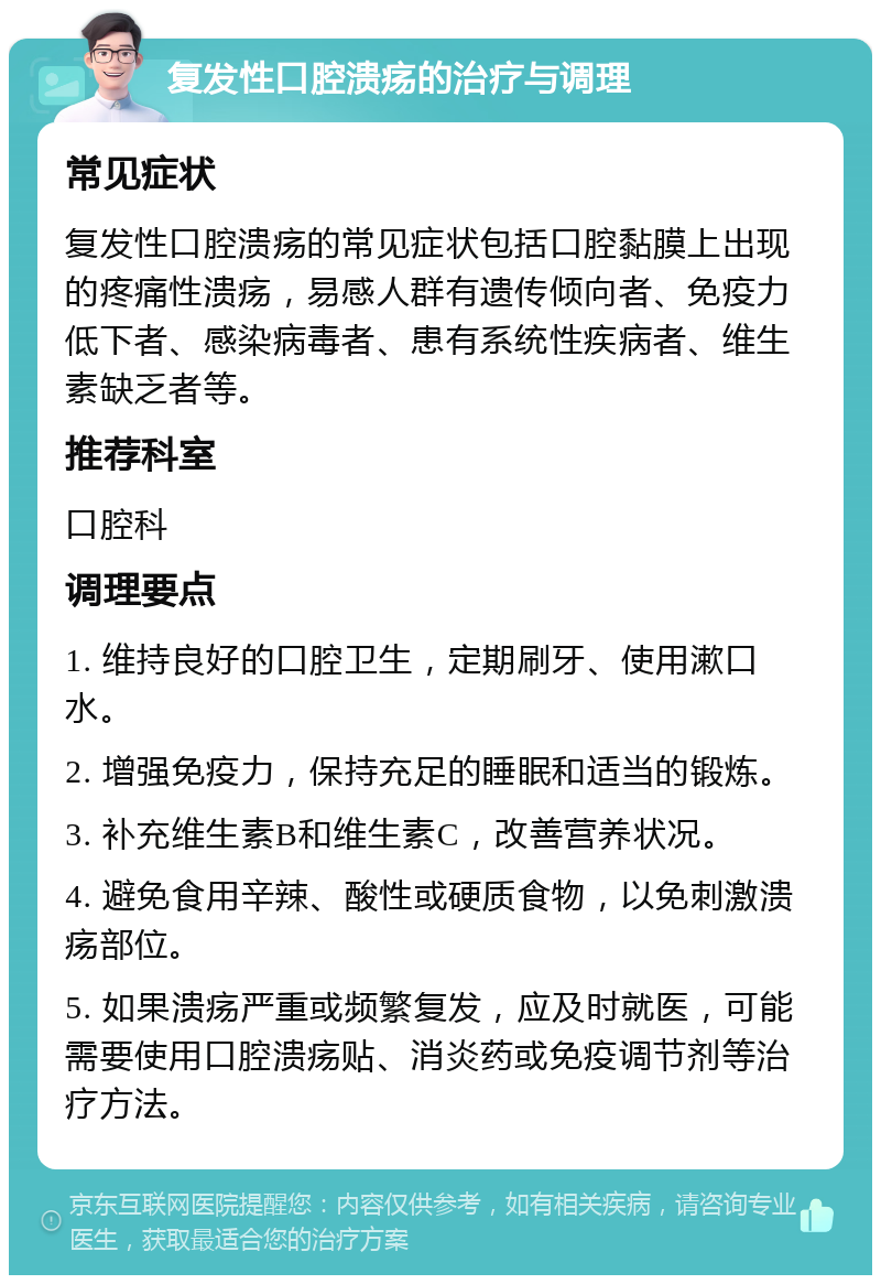 复发性口腔溃疡的治疗与调理 常见症状 复发性口腔溃疡的常见症状包括口腔黏膜上出现的疼痛性溃疡，易感人群有遗传倾向者、免疫力低下者、感染病毒者、患有系统性疾病者、维生素缺乏者等。 推荐科室 口腔科 调理要点 1. 维持良好的口腔卫生，定期刷牙、使用漱口水。 2. 增强免疫力，保持充足的睡眠和适当的锻炼。 3. 补充维生素B和维生素C，改善营养状况。 4. 避免食用辛辣、酸性或硬质食物，以免刺激溃疡部位。 5. 如果溃疡严重或频繁复发，应及时就医，可能需要使用口腔溃疡贴、消炎药或免疫调节剂等治疗方法。