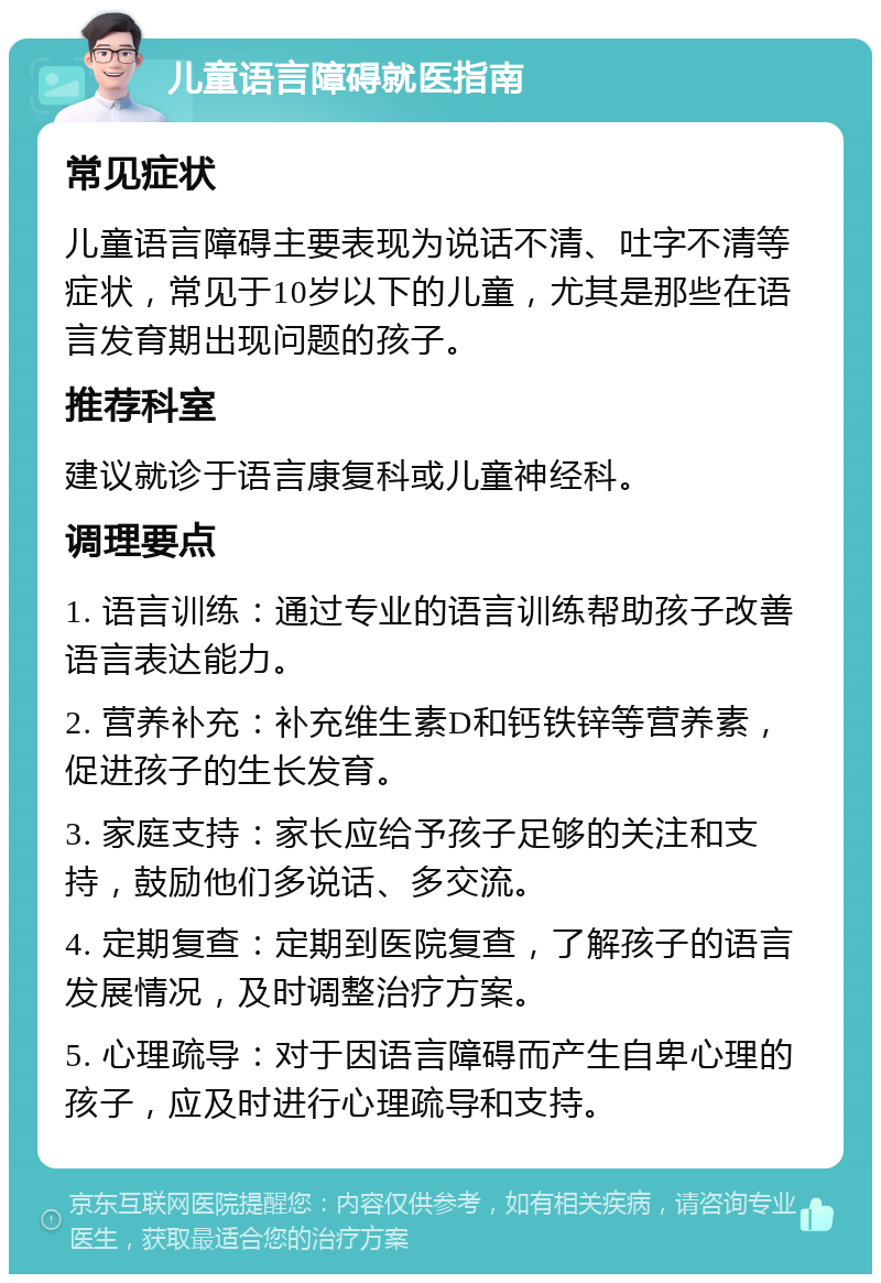 儿童语言障碍就医指南 常见症状 儿童语言障碍主要表现为说话不清、吐字不清等症状，常见于10岁以下的儿童，尤其是那些在语言发育期出现问题的孩子。 推荐科室 建议就诊于语言康复科或儿童神经科。 调理要点 1. 语言训练：通过专业的语言训练帮助孩子改善语言表达能力。 2. 营养补充：补充维生素D和钙铁锌等营养素，促进孩子的生长发育。 3. 家庭支持：家长应给予孩子足够的关注和支持，鼓励他们多说话、多交流。 4. 定期复查：定期到医院复查，了解孩子的语言发展情况，及时调整治疗方案。 5. 心理疏导：对于因语言障碍而产生自卑心理的孩子，应及时进行心理疏导和支持。