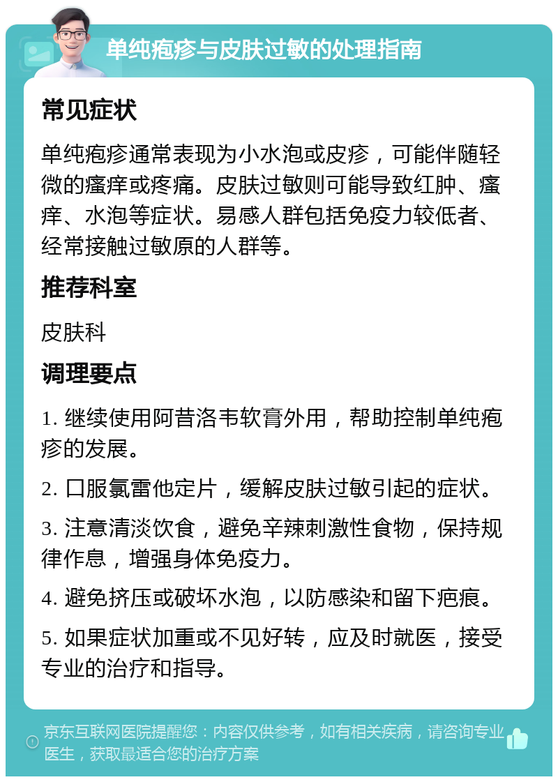 单纯疱疹与皮肤过敏的处理指南 常见症状 单纯疱疹通常表现为小水泡或皮疹，可能伴随轻微的瘙痒或疼痛。皮肤过敏则可能导致红肿、瘙痒、水泡等症状。易感人群包括免疫力较低者、经常接触过敏原的人群等。 推荐科室 皮肤科 调理要点 1. 继续使用阿昔洛韦软膏外用，帮助控制单纯疱疹的发展。 2. 口服氯雷他定片，缓解皮肤过敏引起的症状。 3. 注意清淡饮食，避免辛辣刺激性食物，保持规律作息，增强身体免疫力。 4. 避免挤压或破坏水泡，以防感染和留下疤痕。 5. 如果症状加重或不见好转，应及时就医，接受专业的治疗和指导。