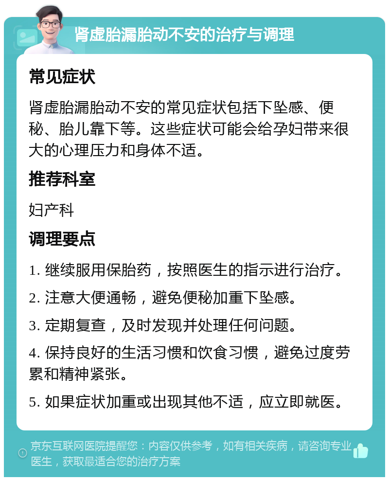 肾虚胎漏胎动不安的治疗与调理 常见症状 肾虚胎漏胎动不安的常见症状包括下坠感、便秘、胎儿靠下等。这些症状可能会给孕妇带来很大的心理压力和身体不适。 推荐科室 妇产科 调理要点 1. 继续服用保胎药，按照医生的指示进行治疗。 2. 注意大便通畅，避免便秘加重下坠感。 3. 定期复查，及时发现并处理任何问题。 4. 保持良好的生活习惯和饮食习惯，避免过度劳累和精神紧张。 5. 如果症状加重或出现其他不适，应立即就医。