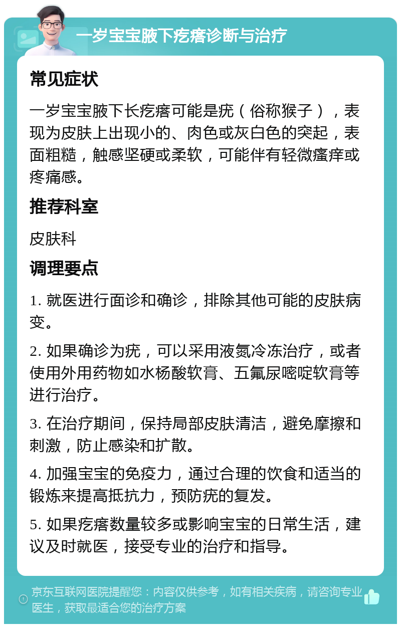 一岁宝宝腋下疙瘩诊断与治疗 常见症状 一岁宝宝腋下长疙瘩可能是疣（俗称猴子），表现为皮肤上出现小的、肉色或灰白色的突起，表面粗糙，触感坚硬或柔软，可能伴有轻微瘙痒或疼痛感。 推荐科室 皮肤科 调理要点 1. 就医进行面诊和确诊，排除其他可能的皮肤病变。 2. 如果确诊为疣，可以采用液氮冷冻治疗，或者使用外用药物如水杨酸软膏、五氟尿嘧啶软膏等进行治疗。 3. 在治疗期间，保持局部皮肤清洁，避免摩擦和刺激，防止感染和扩散。 4. 加强宝宝的免疫力，通过合理的饮食和适当的锻炼来提高抵抗力，预防疣的复发。 5. 如果疙瘩数量较多或影响宝宝的日常生活，建议及时就医，接受专业的治疗和指导。