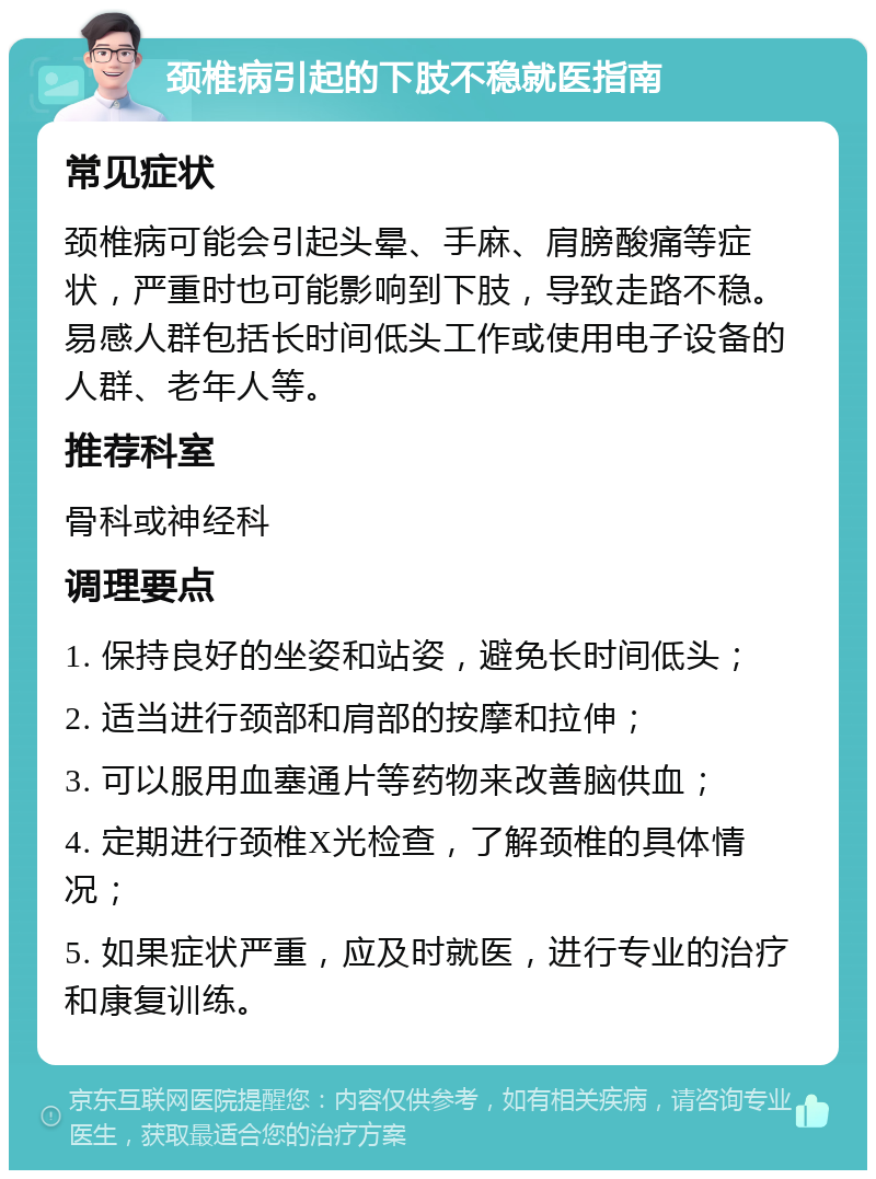 颈椎病引起的下肢不稳就医指南 常见症状 颈椎病可能会引起头晕、手麻、肩膀酸痛等症状，严重时也可能影响到下肢，导致走路不稳。易感人群包括长时间低头工作或使用电子设备的人群、老年人等。 推荐科室 骨科或神经科 调理要点 1. 保持良好的坐姿和站姿，避免长时间低头； 2. 适当进行颈部和肩部的按摩和拉伸； 3. 可以服用血塞通片等药物来改善脑供血； 4. 定期进行颈椎X光检查，了解颈椎的具体情况； 5. 如果症状严重，应及时就医，进行专业的治疗和康复训练。