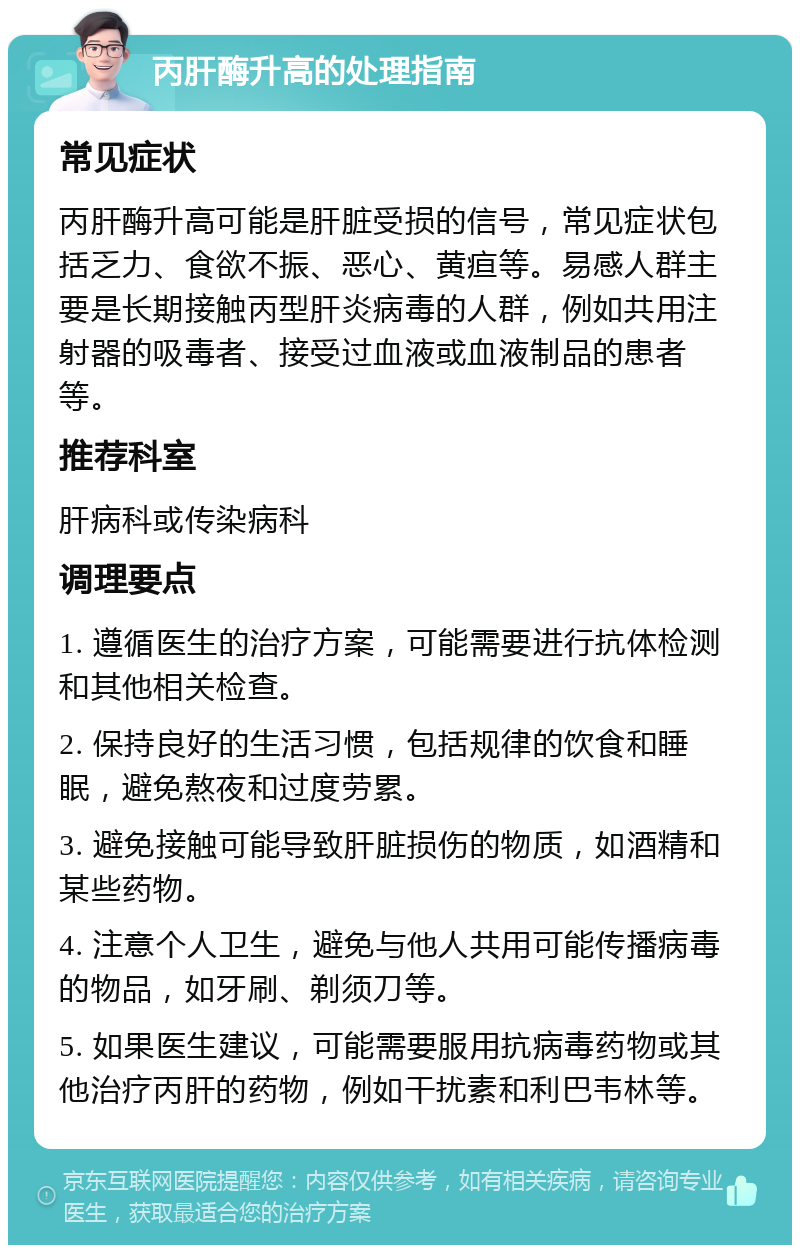 丙肝酶升高的处理指南 常见症状 丙肝酶升高可能是肝脏受损的信号，常见症状包括乏力、食欲不振、恶心、黄疸等。易感人群主要是长期接触丙型肝炎病毒的人群，例如共用注射器的吸毒者、接受过血液或血液制品的患者等。 推荐科室 肝病科或传染病科 调理要点 1. 遵循医生的治疗方案，可能需要进行抗体检测和其他相关检查。 2. 保持良好的生活习惯，包括规律的饮食和睡眠，避免熬夜和过度劳累。 3. 避免接触可能导致肝脏损伤的物质，如酒精和某些药物。 4. 注意个人卫生，避免与他人共用可能传播病毒的物品，如牙刷、剃须刀等。 5. 如果医生建议，可能需要服用抗病毒药物或其他治疗丙肝的药物，例如干扰素和利巴韦林等。