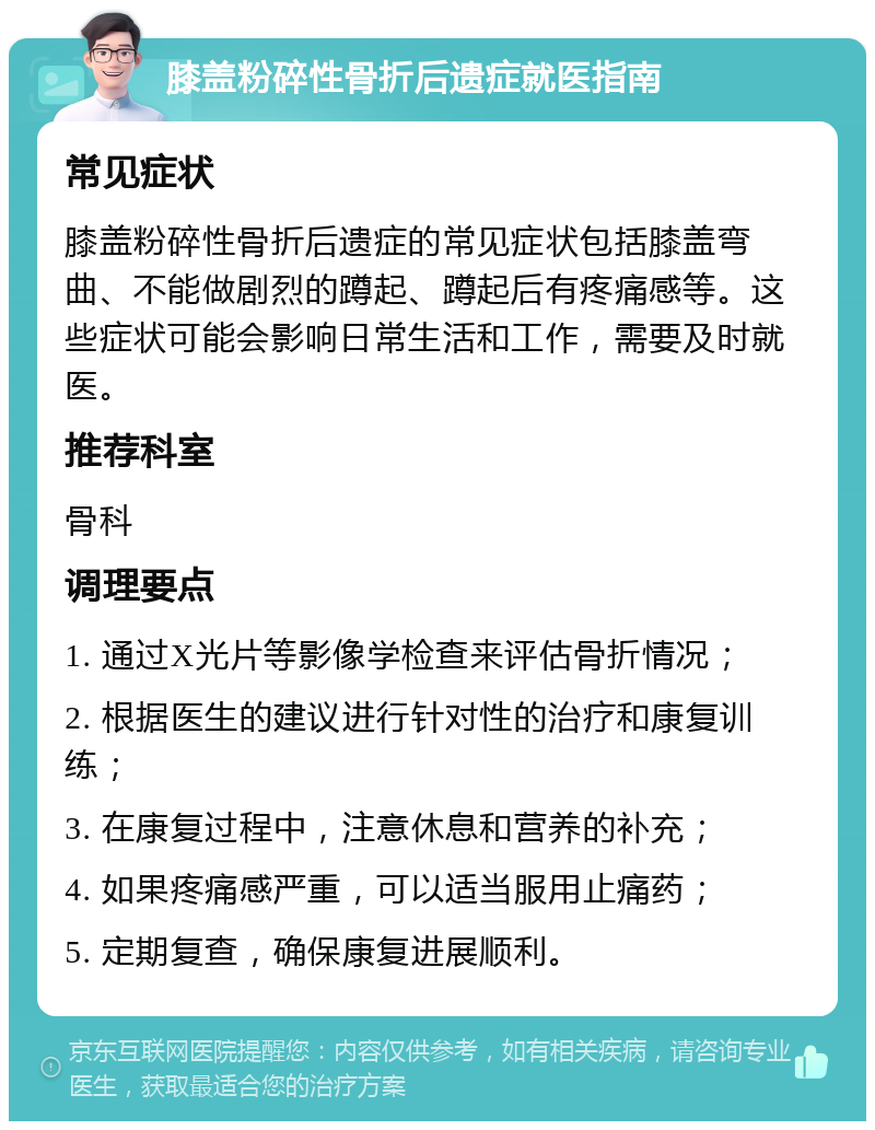 膝盖粉碎性骨折后遗症就医指南 常见症状 膝盖粉碎性骨折后遗症的常见症状包括膝盖弯曲、不能做剧烈的蹲起、蹲起后有疼痛感等。这些症状可能会影响日常生活和工作，需要及时就医。 推荐科室 骨科 调理要点 1. 通过X光片等影像学检查来评估骨折情况； 2. 根据医生的建议进行针对性的治疗和康复训练； 3. 在康复过程中，注意休息和营养的补充； 4. 如果疼痛感严重，可以适当服用止痛药； 5. 定期复查，确保康复进展顺利。