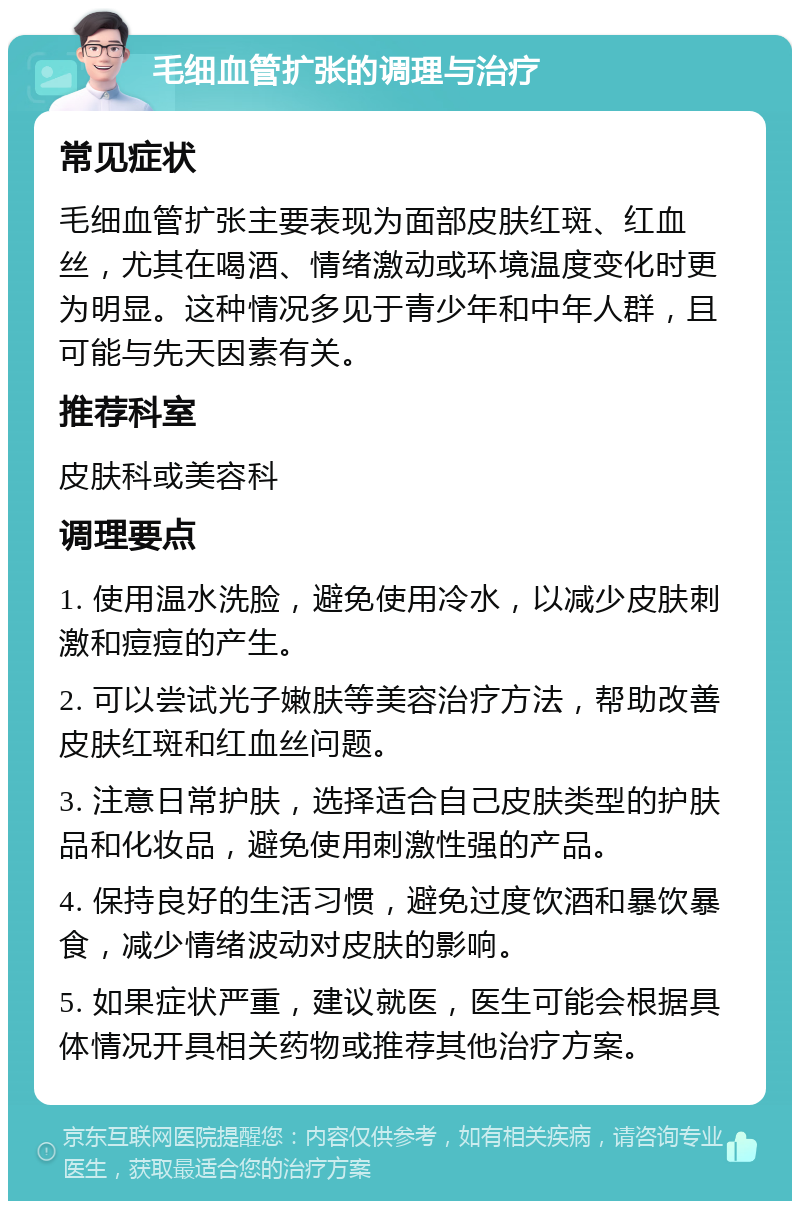 毛细血管扩张的调理与治疗 常见症状 毛细血管扩张主要表现为面部皮肤红斑、红血丝，尤其在喝酒、情绪激动或环境温度变化时更为明显。这种情况多见于青少年和中年人群，且可能与先天因素有关。 推荐科室 皮肤科或美容科 调理要点 1. 使用温水洗脸，避免使用冷水，以减少皮肤刺激和痘痘的产生。 2. 可以尝试光子嫩肤等美容治疗方法，帮助改善皮肤红斑和红血丝问题。 3. 注意日常护肤，选择适合自己皮肤类型的护肤品和化妆品，避免使用刺激性强的产品。 4. 保持良好的生活习惯，避免过度饮酒和暴饮暴食，减少情绪波动对皮肤的影响。 5. 如果症状严重，建议就医，医生可能会根据具体情况开具相关药物或推荐其他治疗方案。