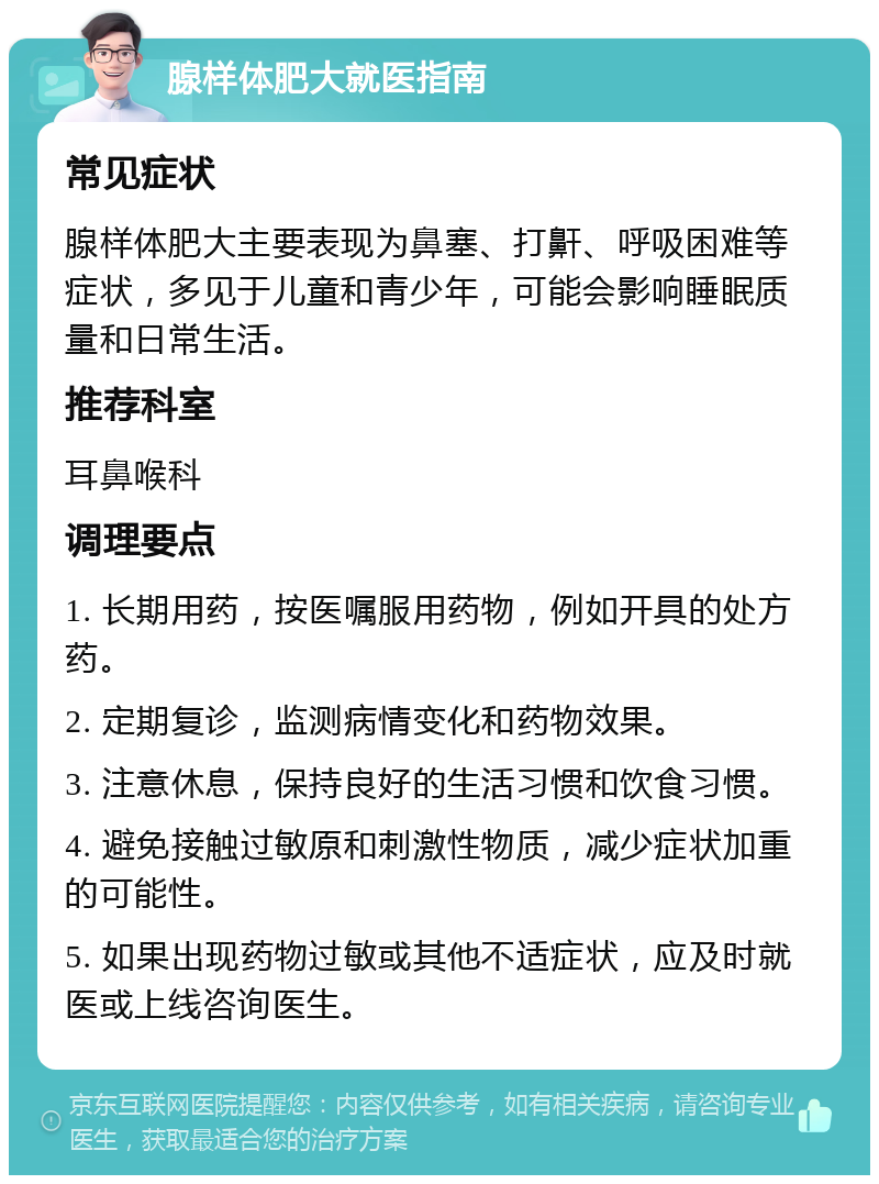 腺样体肥大就医指南 常见症状 腺样体肥大主要表现为鼻塞、打鼾、呼吸困难等症状，多见于儿童和青少年，可能会影响睡眠质量和日常生活。 推荐科室 耳鼻喉科 调理要点 1. 长期用药，按医嘱服用药物，例如开具的处方药。 2. 定期复诊，监测病情变化和药物效果。 3. 注意休息，保持良好的生活习惯和饮食习惯。 4. 避免接触过敏原和刺激性物质，减少症状加重的可能性。 5. 如果出现药物过敏或其他不适症状，应及时就医或上线咨询医生。