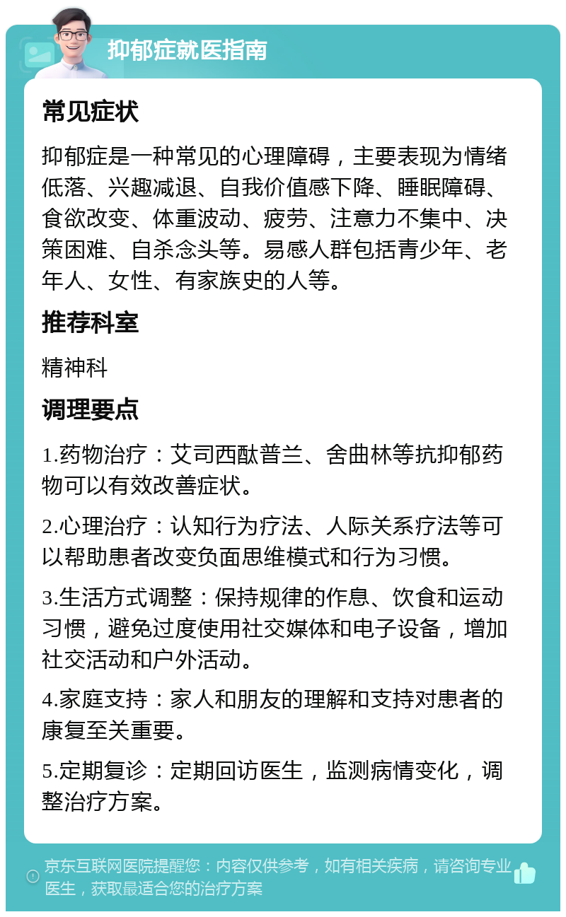 抑郁症就医指南 常见症状 抑郁症是一种常见的心理障碍，主要表现为情绪低落、兴趣减退、自我价值感下降、睡眠障碍、食欲改变、体重波动、疲劳、注意力不集中、决策困难、自杀念头等。易感人群包括青少年、老年人、女性、有家族史的人等。 推荐科室 精神科 调理要点 1.药物治疗：艾司西酞普兰、舍曲林等抗抑郁药物可以有效改善症状。 2.心理治疗：认知行为疗法、人际关系疗法等可以帮助患者改变负面思维模式和行为习惯。 3.生活方式调整：保持规律的作息、饮食和运动习惯，避免过度使用社交媒体和电子设备，增加社交活动和户外活动。 4.家庭支持：家人和朋友的理解和支持对患者的康复至关重要。 5.定期复诊：定期回访医生，监测病情变化，调整治疗方案。