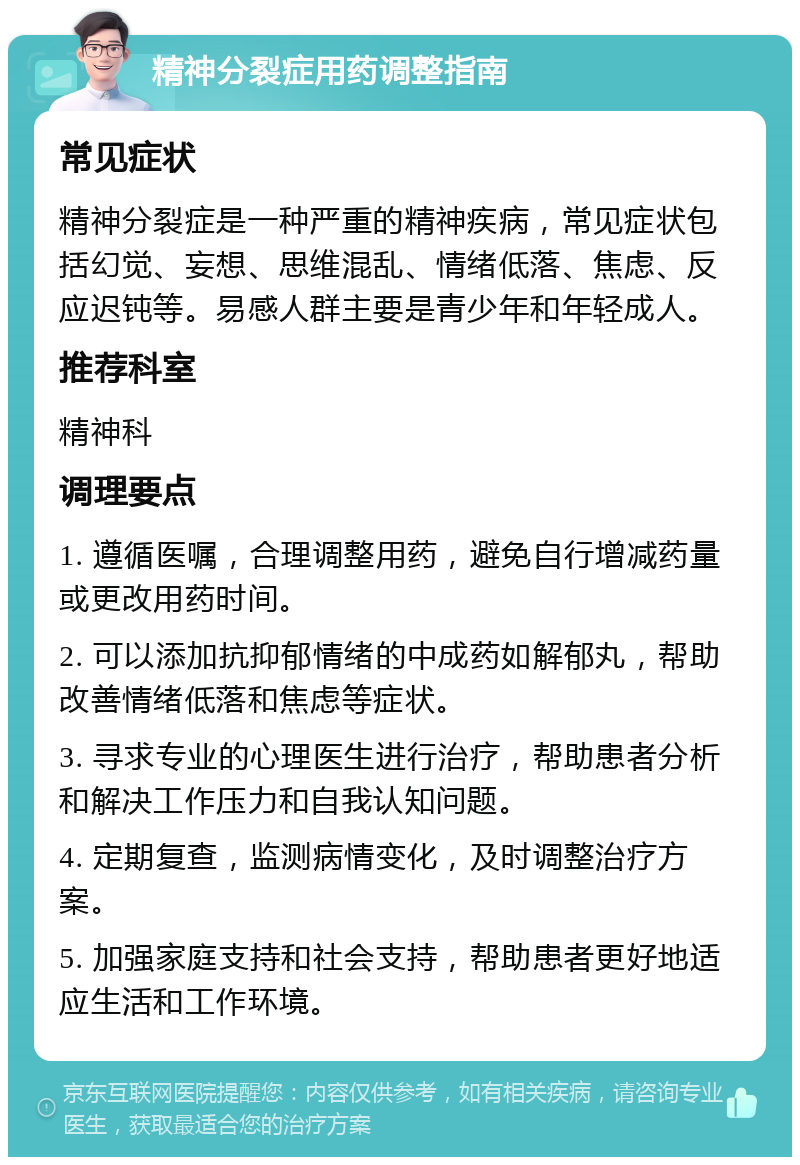 精神分裂症用药调整指南 常见症状 精神分裂症是一种严重的精神疾病，常见症状包括幻觉、妄想、思维混乱、情绪低落、焦虑、反应迟钝等。易感人群主要是青少年和年轻成人。 推荐科室 精神科 调理要点 1. 遵循医嘱，合理调整用药，避免自行增减药量或更改用药时间。 2. 可以添加抗抑郁情绪的中成药如解郁丸，帮助改善情绪低落和焦虑等症状。 3. 寻求专业的心理医生进行治疗，帮助患者分析和解决工作压力和自我认知问题。 4. 定期复查，监测病情变化，及时调整治疗方案。 5. 加强家庭支持和社会支持，帮助患者更好地适应生活和工作环境。