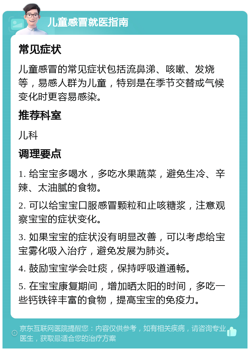 儿童感冒就医指南 常见症状 儿童感冒的常见症状包括流鼻涕、咳嗽、发烧等，易感人群为儿童，特别是在季节交替或气候变化时更容易感染。 推荐科室 儿科 调理要点 1. 给宝宝多喝水，多吃水果蔬菜，避免生冷、辛辣、太油腻的食物。 2. 可以给宝宝口服感冒颗粒和止咳糖浆，注意观察宝宝的症状变化。 3. 如果宝宝的症状没有明显改善，可以考虑给宝宝雾化吸入治疗，避免发展为肺炎。 4. 鼓励宝宝学会吐痰，保持呼吸道通畅。 5. 在宝宝康复期间，增加晒太阳的时间，多吃一些钙铁锌丰富的食物，提高宝宝的免疫力。