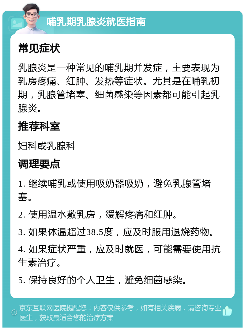 哺乳期乳腺炎就医指南 常见症状 乳腺炎是一种常见的哺乳期并发症，主要表现为乳房疼痛、红肿、发热等症状。尤其是在哺乳初期，乳腺管堵塞、细菌感染等因素都可能引起乳腺炎。 推荐科室 妇科或乳腺科 调理要点 1. 继续哺乳或使用吸奶器吸奶，避免乳腺管堵塞。 2. 使用温水敷乳房，缓解疼痛和红肿。 3. 如果体温超过38.5度，应及时服用退烧药物。 4. 如果症状严重，应及时就医，可能需要使用抗生素治疗。 5. 保持良好的个人卫生，避免细菌感染。