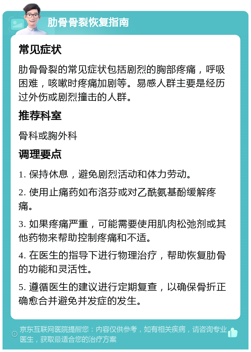 肋骨骨裂恢复指南 常见症状 肋骨骨裂的常见症状包括剧烈的胸部疼痛，呼吸困难，咳嗽时疼痛加剧等。易感人群主要是经历过外伤或剧烈撞击的人群。 推荐科室 骨科或胸外科 调理要点 1. 保持休息，避免剧烈活动和体力劳动。 2. 使用止痛药如布洛芬或对乙酰氨基酚缓解疼痛。 3. 如果疼痛严重，可能需要使用肌肉松弛剂或其他药物来帮助控制疼痛和不适。 4. 在医生的指导下进行物理治疗，帮助恢复肋骨的功能和灵活性。 5. 遵循医生的建议进行定期复查，以确保骨折正确愈合并避免并发症的发生。