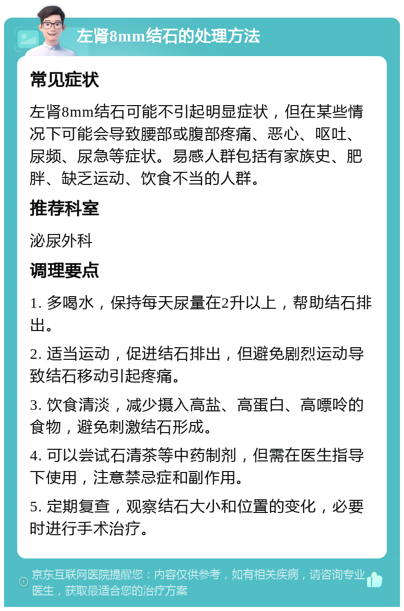 左肾8mm结石的处理方法 常见症状 左肾8mm结石可能不引起明显症状，但在某些情况下可能会导致腰部或腹部疼痛、恶心、呕吐、尿频、尿急等症状。易感人群包括有家族史、肥胖、缺乏运动、饮食不当的人群。 推荐科室 泌尿外科 调理要点 1. 多喝水，保持每天尿量在2升以上，帮助结石排出。 2. 适当运动，促进结石排出，但避免剧烈运动导致结石移动引起疼痛。 3. 饮食清淡，减少摄入高盐、高蛋白、高嘌呤的食物，避免刺激结石形成。 4. 可以尝试石清茶等中药制剂，但需在医生指导下使用，注意禁忌症和副作用。 5. 定期复查，观察结石大小和位置的变化，必要时进行手术治疗。