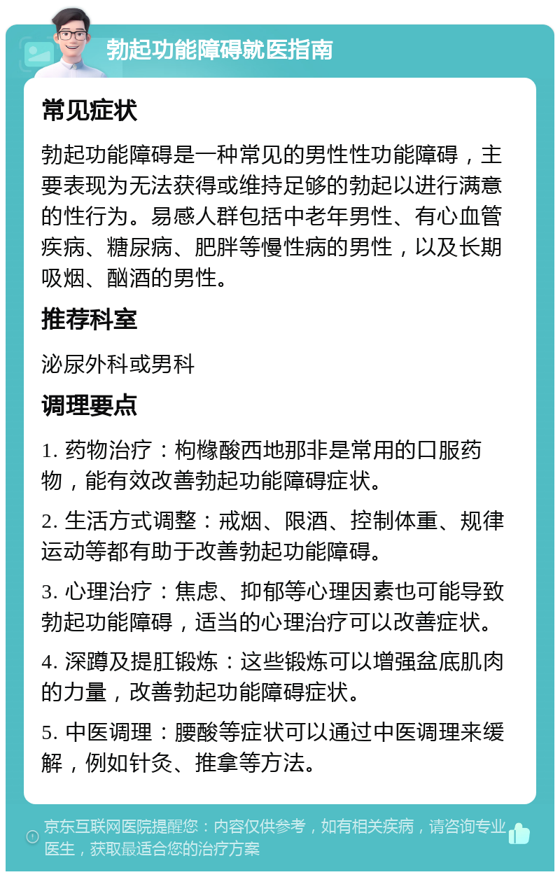 勃起功能障碍就医指南 常见症状 勃起功能障碍是一种常见的男性性功能障碍，主要表现为无法获得或维持足够的勃起以进行满意的性行为。易感人群包括中老年男性、有心血管疾病、糖尿病、肥胖等慢性病的男性，以及长期吸烟、酗酒的男性。 推荐科室 泌尿外科或男科 调理要点 1. 药物治疗：枸橼酸西地那非是常用的口服药物，能有效改善勃起功能障碍症状。 2. 生活方式调整：戒烟、限酒、控制体重、规律运动等都有助于改善勃起功能障碍。 3. 心理治疗：焦虑、抑郁等心理因素也可能导致勃起功能障碍，适当的心理治疗可以改善症状。 4. 深蹲及提肛锻炼：这些锻炼可以增强盆底肌肉的力量，改善勃起功能障碍症状。 5. 中医调理：腰酸等症状可以通过中医调理来缓解，例如针灸、推拿等方法。