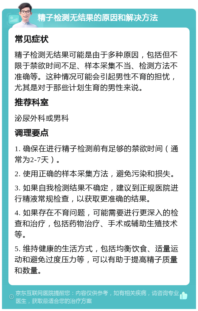 精子检测无结果的原因和解决方法 常见症状 精子检测无结果可能是由于多种原因，包括但不限于禁欲时间不足、样本采集不当、检测方法不准确等。这种情况可能会引起男性不育的担忧，尤其是对于那些计划生育的男性来说。 推荐科室 泌尿外科或男科 调理要点 1. 确保在进行精子检测前有足够的禁欲时间（通常为2-7天）。 2. 使用正确的样本采集方法，避免污染和损失。 3. 如果自我检测结果不确定，建议到正规医院进行精液常规检查，以获取更准确的结果。 4. 如果存在不育问题，可能需要进行更深入的检查和治疗，包括药物治疗、手术或辅助生殖技术等。 5. 维持健康的生活方式，包括均衡饮食、适量运动和避免过度压力等，可以有助于提高精子质量和数量。